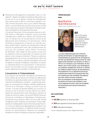 TÉMOIGNAGE
Nathalie
Gormezano
DIRECTRICE GÉNÉRALE DE L’ISIT
«La taxe d’apprentissage sert à financer
l’année de formation en apprentissage par
l’intermédiaire du quota pour les 40 apprentis
de l’ISIT qui bénéficient chaque année de cette
opportunité d’étudier une semaine sur deux à
l’ISIT et en entreprise, pour l’obtention de leur
Master. Avec le hors quota, nous développons
une politique d’égalité des chances en attirant
les meilleurs talents français et internationaux.
Principalement via un dispositif de bourses
suffisamment attractif et la gratuité des frais
de scolarité pour des étudiants d’excellence
issus des milieux les plus modestes.
Pour accompagner le développement des
formations au service des étudiants, nous
avons également investi dans des modalités
de transmission des savoirs innovants et
interactifs.»
Avec le hors quota,
nous développons
une politique d’égalité
des chances en
attirant les meilleurs
talents français et
internationaux.
Marketing & Management accessible à bac+2. Son
objectif : devenir le leader mondial de l’éducation sur
le luxe, le vin et le digital. L’école de management
Istec lance quant à elle un «Summer program» inti-
tulé « French Business and Luxury Brand Manage-
ment», une formation qui aura lieu tous les ans en été
et qui répond aux besoins d’étudiants étrangers dési-
reux de bénéficier de l’expertise française.
L’American Business School propose depuis la ren-
trée 2014 un «Bachelor in fashion, luxury and retail
management » dédié aux métiers de l’industrie du
luxe. Un secteur qui ne connaît pas la crise et où les
débouchés sont nombreux à l’international. «Cette
formation correspond à un besoin du marché, sou-
ligne Jarlath Dillon, directeur du programme. Elle est
conçue en partenariat avec des professionnels du
luxe qui ont proposé, avant même l’ouverture
du Bachelor, des stages et des postes à pourvoir
de vendeurs online ou physiques. Le secteur du luxe
prévoit une croissance d’environ 7% par an, grâce au
développement de circuits de distribution dans les
BRICS et les nouveaux marchés émergents que sont
le Nigeria, la Turquie, la Malaisie, l’Indonésie. Il y a donc
un important besoin en recrutement. Le fait de pro-
poser une formation tout en anglais permettra aux
jeunes diplômés de travailler à l’international».
L’ouverture à l’international
Pour asseoir une notoriété mondiale et permettre aux
futurs cadres de construire une carrière au-delà de nos
frontières, les grandes écoles jouent la carte de l’inter-
national de différentes manières : programmes bilin-
gues ou uniquement en anglais, doubles diplômes en
France et à l’étranger, campus à l’autre bout du
monde… À l’instar du groupe INSEEC qui va ouvrir un
campus à San Francisco courant 2015 et qui déve-
loppe des partenariats avec Shanghaï, Genève, la
Corée du Sud et le Japon. Ou encore l’IDRAC Business
School qui s’implante en République Tchèque avec
l’ouverture d’un campus à Brno. De son côté, l’école
d’ingénieurs EPF propose une formation franco-alle-
mande en collaboration avec la Hochschule de Munich.
Un cursus en alternance géographique pendant cinq
ans qui permet d’obtenir un diplôme conjoint en pro-
duction et automatisation. Réservé aux excellents
étudiants à la fois en langues et dans leur spécialité !
C E Q U ’ I L FA U T S AV O I R
– Î L E - D E - F R A N C E –
R É G I O N S
24
103 591 apprentis au 15 janvier 2014
55% des apprentis inscrits dans le supérieur
28% d’étudiants étrangers
EN CHIFFRES
Sources : Étude BVA/Campus France - Région Île de France.
 