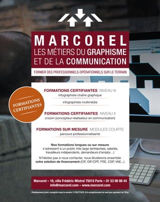 M A R C O R E L
LES MÉTIERS DU GRAPHISME
ET DE LA COMMUNICATION
Marcorel – 16, villa Frédéric Mistral 75015 Paris – 01 53 98 88 44
info@marcorel.com – www.marcorel.com
FORMER DES PROFESSIONNELS OPÉRATIONNELS SUR LE TERRAIN
FORMATIONS CERTIFIANTES NIVEAU III
infographiste chaîne graphique
infographiste multimédia
FORMATIONS CERTIFIANTES NIVEAU II
cricom (concepteur-réalisateur en communication)
FORMATIONS SUR MESURE MODULES COURTS
parcours professionnalisants
Nos formations longues ou sur mesure
s’adressent à un public très large (entreprises, salariés,
travailleurs indépendants, demandeurs d’emploi…)
N’hésitez pas à nous contacter, nous étudierons ensemble
votre solution de financement (CIF, DIF/CPF, PSE, CSP, VAE...)
Établissement privé, enregistré sous le numéro 11754771875. Cet enregistrement ne vaut pas agrément de l’État.
FORMATIONS
CERTIFIANTES
 