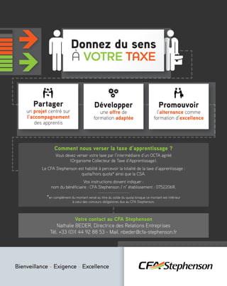 Bienveillance - Exigence - Excellence
Donnez du sens
À VOTRE TAXE
Partager
un projet centré sur
l’accompagnement
des apprentis
Comment nous verser la taxe d’apprentissage ?
Vous devez verser votre taxe par l’intermédiaire d’un OCTA agréé
(Organisme Collecteur de Taxe d’Apprentissage).
Le CFA Stephenson est habilité à percevoir la totalité de la taxe d’apprentissage :
quota/hors quota* ainsi que la CSA.
Vos instructions doivent indiquer :
nom du bénéficiaire : CFA Stephenson / n° établissement : 0752206R.
*en complément du montant versé au titre du solde du quota lorsque ce montant est inférieur
à celui des concours obligatoires dus au CFA Stephenson.
Votre contact au CFA Stephenson
Nathalie BEDER, Directrice des Relations Entreprises
Tél. +33 (0)1 44 92 88 53 - Mail. nbeder@cfa-stephenson.fr
Développer
une offre de
formation adaptée
Promouvoir
l’alternance comme
formation d’excellence
 