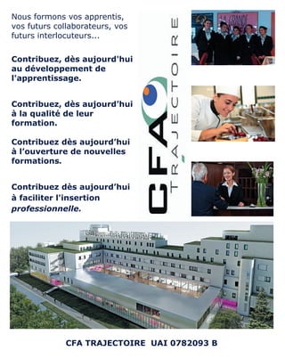 Nous formons vos apprentis,
vos futurs collaborateurs, vos
futurs interlocuteurs...
Contribuez, dès aujourd'hui
au développement de
l'apprentissage.
Contribuez, dès aujourd’hui
à la qualité de leur
formation.
Contribuez dès aujourd’hui
à l’ouverture de nouvelles
formations.
Contribuez dès aujourd’hui
à faciliter l'insertion
professionnelle.
CFA TRAJECTOIRE UAI 0782093 B
 