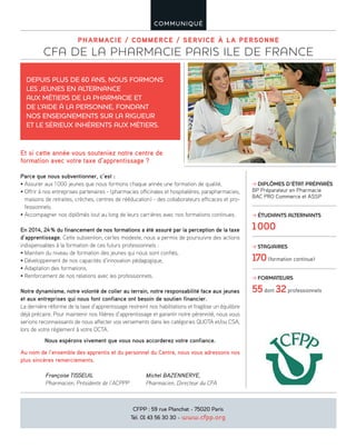 PHARMACIE / COMMERCE / SERVICE À LA PERSONNE
CFA DE LA PHARMACIE PARIS ILE DE FRANCE
COMMUNIQUÉ
Parce que nous subventionner, c’est :
• Assurer aux 1000 jeunes que nous formons chaque année une formation de qualité,
• Offrir à nos entreprises partenaires - (pharmacies officinales et hospitalières, parapharmacies,
maisons de retraites, crèches, centres de rééducation) - des collaborateurs efficaces et pro-
fessionnels.
• Accompagner nos diplômés tout au long de leurs carrières avec nos formations continues.
En 2014, 24% du financement de nos formations a été assuré par la perception de la taxe
d’apprentissage. Cette subvention, certes modeste, nous a permis de poursuivre des actions
indispensables à la formation de ces futurs professionnels :
• Maintien du niveau de formation des jeunes qui nous sont confiés,
• Développement de nos capacités d’innovation pédagogique,
• Adaptation des formations,
• Renforcement de nos relations avec les professionnels.
Notre dynamisme, notre volonté de coller au terrain, notre responsabilité face aux jeunes
et aux entreprises qui nous font confiance ont besoin de soutien financier.
La dernière réforme de la taxe d’apprentissage restreint nos habilitations et fragilise un équilibre
déjà précaire. Pour maintenir nos filières d’apprentissage et garantir notre pérennité, nous vous
serions reconnaissants de nous affecter vos versements dans les catégories QUOTA et/ou CSA,
lors de votre règlement à votre OCTA.
Nous espérons vivement que vous nous accorderez votre confiance.
Au nom de l’ensemble des apprentis et du personnel du Centre, nous vous adressons nos
plus sincères remerciements.
Françoise TISSEUIL Michel BAZENNERYE,
Pharmacien, Présidente de l’ACPPP Pharmacien, Directeur du CFA
Et si cette année vous souteniez notre centre de
formation avec votre taxe d’apprentissage ?
DEPUIS PLUS DE 60 ANS, NOUS FORMONS
LES JEUNES EN ALTERNANCE
AUX MÉTIERS DE LA PHARMACIE ET
DE L’AIDE À LA PERSONNE, FONDANT
NOS ENSEIGNEMENTS SUR LA RIGUEUR
ET LE SÉRIEUX INHÉRENTS AUX MÉTIERS.
CFPP : 59 rue Planchat - 75020 Paris
Tél. 01 43 56 30 30 - www.cfpp.org
DIPLÔMES D’ÉTAT PRÉPARÉS
BP Préparateur en Pharmacie
BAC PRO Commerce et ASSP
ÉTUDIANTS ALTERNANTS
1000
STAGIAIRES
170(formation continue)
FORMATEURS
55dont 32professionnels
 