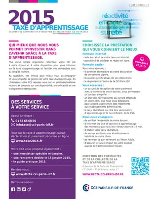 DES SERVICES
À VOTRE SERVICE
Appui juridique :
01 55 65 68 50
infotaxe@cci-paris-idf.fr
Tout sur la taxe d’apprentissage calcul,
déclaration et paiement sécurisé en ligne :
www.taxe2015.fr
Votre CCI vous propose également :
• une newsletter spéciale mi-janvier,
• une rencontre dédiée le 13 janvier 2015,
• le guide pratique 2015.
Rendez-vous :
www.dfcta.cci-paris-idf.fr
Retrouvez-nous :
QUI MIEUX QUE NOUS VOUS
PERMET D’INVESTIR DANS
L’AVENIR GRÂCE À LA TAXE
D’APPRENTISSAGE.
Plus qu’un simple organisme collecteur, votre CCI est
à votre écoute et à votre disposition pour vous informer
sur la taxe d’apprentissage et faciliter vos démarches tout
au long de l’année.
Au quotidien, elle innove pour mieux vous accompagner
et vous simpliﬁer la gestion de votre taxe d’apprentissage. En
choisissant votre CCI, reposez vous sur un professionnalisme
reconnu et comptez sur une disponibilité, une eﬃcacité et une
transparence exemplaires.
CHOISISSEZ LA PRESTATION
QUI VOUS CONVIENT LE MIEUX
Formule internet
• aide au calcul de votre taxe sur internet,
• possibilité de déclarer et régler en ligne.
Formule papier
Vous nous adressez :
• le premier exemplaire de votre déclaration
de versement signée,
• les pièces justificatives de vos déductions,
• le règlement à l’ordre de la CCI Paris IDF.
Vous recevrez :
• un accusé de réception de votre paiement
avec le numéro de votre dossier, vous permettant
un contact simplifié.
• un état des reversements qui seront effectués
en votre nom, que nous vous proposons
pour accord, avant envoi des règlements
aux établissements bénéficiaires.
• le reçu libératoire au titre des versements
d’apprentissage et le cas échéant, de la CSA.
Nous nous chargeons
• de vérifier l’ensemble de votre dossier,
• d’informer les CFA et sections d’apprentissage
des montants que vous leur versez avant le 16 mai,
• d’établir votre reçu libératoire,
• de verser vos fonds aux établissements
habilités de votre choix,
• de reverser la part revenant au Trésor Public,
• d’assurer le suivi complet de votre dossier
auprès de l’administration fiscale.
DIRECTION DES FORMALITÉS
ET DE LA COLLECTE DE LA
TAXE D’APPRENTISSAGE
6 avenue de la Porte de Champerret
CS10040 - 75849 Paris cedex 17
WWW.DFCTA.CCI-PARIS-IDF.FR
www.taxe2015.fr
C O M M U N I Q U É
 