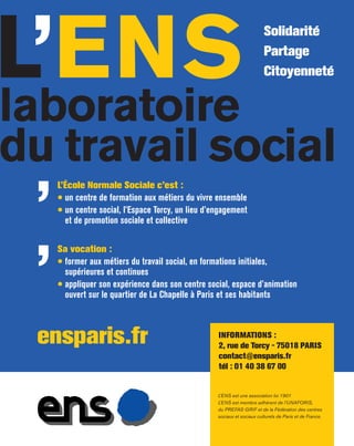 L’ENS
L’école Normale Sociale c’est :
• un centre de formation aux métiers du vivre ensemble
• un centre social, l’Espace Torcy, un lieu d’engagement
et de promotion sociale et collective
INformatIoNS :
2, rue de torcy - 75018 ParIS
contact@ensparis.fr
tél : 01 40 38 67 00
L’ENS est une association loi 1901
L’ENS est membre adhérent de l’UNAFORIS,
du PREFAS-GRIF et de la Fédération des centres
sociaux et sociaux culturels de Paris et de France.
Solidarité
Partage
Citoyenneté
laboratoire
du travail social
Sa vocation :
• former aux métiers du travail social, en formations initiales,
supérieures et continues
• appliquer son expérience dans son centre social, espace d’animation
ouvert sur le quartier de La Chapelle à Paris et ses habitants
ensparis.fr
’
’
 