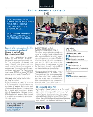 É C O L E N O R M A L E S O C I A L E
ENS
COMMUNIQUÉ
Soutenir la formation au travail social :
un investissement pour l’avenir
Interview de Martine Trapon,
Directrice générale de l’ENS.
QUELLE EST LA SPÉCIFICITÉ DE L’ENS ?
L’ENS est à la fois un lieu d’apprentissage et un
lieu d’intervention sociale : l’ENS est pionnière
depuis 1911 dans le travail social, et notamment
dans la formation des travailleurs sociaux, de la
préparation aux concours d’entrée en formation
sociale aux diplômes d’Etat d’assistant de
service social (DEASS) ; et depuis 1987, l’ENS
est aussi un centre social, l’Espace Torcy.
POURQUOI SOUTENIR LA FORMATION
AU TRAVAIL SOCIAL ?
Le travail social est un espace de rencontre
et d’échanges qui permet d’accompagner les
personnes, de les aider à surmonter leurs
difficultés, de les guider dans leurs démarches.
L’action sociale nous concerne tous : l’amélio-
ration de chaque situation individuelle concourt
à l’équilibre de toute la société. C’est pourquoi
la formation à l’action sociale est un investisse-
ment pour l’avenir.
QUE REPRÉSENTE LA TAXE
D’APPRENTISSAGE POUR L’ENS ?
Elle est une ressource indispensable à notre
centre de formation. Les actions soutenues
grâce à cette contribution permettent de parti-
ciper au financement de voyages d’études et
à l’amélioration de nos outils pédagogiques.
Nous sommes habilités à recevoir la taxe
d’apprentissage hors quota pour le niveau
Bac +2, catégorie B, et la formation au DEASS
est celle susceptible de recevoir la Taxe.
POURQUOI VERSER CETTE TAXE À L’ENS ?
En nous soutenant, vous faites plus que donner
à nos étudiants des moyens leur permettant de
suivre leur formation dans les meilleures condi-
tions : vous vous inscrivez avec nous dans une
démarche solidaire et une action citoyenne.
TÉMOIGNAGE DE RIHAM,
en formation initiale d’Assistante de service social.
«Grâce à la taxe d’apprentissage, nous sommes partis
à Berlin pour un projet d’étude sur l’appropriation de
l’espace urbain et la création de jardins partagés. Nous
avons découvert la spécificité de chaque jardin, leur
finalité, leur organisation, en rencontrant les responsables
et les adhérents. Une expérience très formatrice !»
NOTRE VOCATION EST DE
FORMER DES PROFESSIONNELS
À UNE ACTION SOCIALE
CITOYENNE, COLLECTIVE
ET TERRITORIALE.
EN VOUS ENGAGEANT À NOS
CÔTÉS, VOUS PARTICIPEZ À
UNE DÉMARCHE SOLIDAIRE.
2, rue de Torcy - 75018 Paris
Tél + 33 (0)1 40 38 67 00
contact@ensparis.fr
www.ensparis.fr
DIPLÔME
De Bac + 2 à Bac + 5
ÉTUDIANTS EN 2013
160en formation initiale et
80en formation supérieure
INTERVENANTS
6cadres permanents et
140universitaires et intervenants
de terrain
RÉSULTATS
80%de réussite aux examens
 
