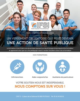 Un versement obligatoire qUi peUt devenir
une action de santé publique
Laformations’inscritdansunedynamiquereposantsurdeséchangesréciproquesentreformateur
et apprenant ainsi que sur une pédagogie visant à rendre l’étudiant acteur de sa formation
taxe d’apprentissage 2015
nos formations
CNIT 3 - 2 place de la Défense 92 800 PUTEAUX Tel: 01 41 45 66 01
votre soUtien noUs est indispensable,
nous comptons sur vous !
Infirmiers/ères Aides-soignants/tes Auxiliaires de puériculture
 