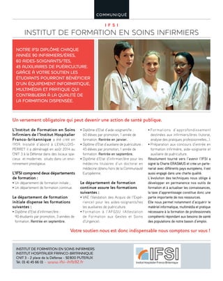 I F S I
INSTITUT DE FORMATION EN SOINS INFIRMIERS
COMMUNIQUÉ
L’Institut de Formation en Soins
Infirmiers de l’Institut Hospitalier
Franco-britannique a été créé en
1959. Installé d’abord à LEVALLOIS-
PERRET il a déménagé en août 2014 au
CNIT 3 à la Défense dans des locaux spa-
cieux et modernes situés dans un envi-
ronnement prestigieux.
L’IFSI comprend deux départements
de formation :
• Un département de formation initiale ;
• Un département de formation continue.
Le département de formation
initiale dispense les formations
suivantes :
• Diplôme d’Etat d’infirmier/ère :
90 étudiants par promotion, 3 années de
formation. Rentrée en septembre.
• Diplôme d’Etat d’aide-soignant/te :
60 élèves par promotion, 1 année de
formation. Rentrée en janvier.
• Diplôme d’Etat d’auxiliaire de puériculture :
45 élèves par promotion, 1 année de
formation. Rentrée en septembre.
• Diplôme d’Etat d’infirmier/ère pour les
médecins titulaires d’un doctorat en
médecine obtenu hors de la Communauté
Européenne.
Le département de formation
continue assure les formations
suivantes :
• VAE (Validation des Acquis de l’Expé-
rience) pour les aides-soignants/tes
les auxiliaires de puériculture.
• Formation à l’AFGSU (Attestation
de Formation aux Gestes et Soins
d’Urgence).
• Formations d’approfondissement
destinées aux infirmiers/ères (tutorat,
analyse des pratiques professionnelles…).
• Préparation aux concours d’entrée en
formation infirmière, aide-soignante et
auxiliaire de puériculture.
Résolument tourné vers l’avenir l’IFSI a
signé la Charte ERASMUS et crée un parte-
nariat avec différents pays européens, il est
aussi engagé dans une charte qualité.
L’évolution des techniques nous oblige à
développer en permanence nos outils de
formation et à actualiser les connaissances,
la taxe d’apprentissage constitue donc une
partie importante de nos ressources.
Elle nous permet notamment d’acquérir le
matériel informatique, multimédia et pratique
nécessaire à la formation de professionnels
compétents répondant aux besoins de santé
des populations de notre bassin d’emploi.
Un versement obligatoire qui peut devenir une action de santé publique.
Votre soutien nous est donc indispensable nous comptons sur vous !
NOTRE IFSI DIPLÔME CHAQUE
ANNÉE 90 INFIRMIERS/ÈRES,
60 AIDES-SOIGNANTS/TES,
45 AUXILIAIRES DE PUÉRICULTURE.
GRÂCE À VOTRE SOUTIEN LES
ÉTUDIANTS POURRONT BÉNÉFICIER
D’UN ÉQUIPEMENT INFORMATIQUE,
MULTIMÉDIA ET PRATIQUE QUI
CONTRIBUERA À LA QUALITÉ DE
LA FORMATION DISPENSÉE.
INSTITUT DE FORMATION EN SOINS INFIRMIERS
INSTITUT HOSPITALIER FRANCO-BRITANNIQUE
CNIT 3 - 2 place de la Défense - 92800 PUTEAUX
Tél. 01 41 45 66 01 - www.ifsi-ihfb92.fr
 