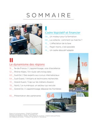 Édition et Commercialisation : FIGARO CLASSIFIEDS
Direction commerciale : O. Arriat. Tél. 01 76 62 31 73.
Conception et réalisation : Sopress - Presso. Photo de couverture : © Bartek Szewczyk/Fotolia.
Ont collaboré à ce numéro : V. Gardet, M. de Kerimel , R. Gourvennec
Cadre législatif et financier
Le dynamisme des régions
06 _ Un moteur pour la formation
08 _ La collecte : comment ça marche ?
10 _ L'affectation de la taxe
12 _ Payer moins, c'est possible
14 _ Un cadre éducatif adapté
16 _ Île-de-France / L'apprentissage, voie d'excellence
52 _ Rhône-Alpes / En route vers le big data
60 _ Sud-Est / Des experts aux cursus internationaux
64 _ Sud-Ouest / Artisans et techniciens recherchés
72 _ Grand Ouest / Cap sur les métiers d'avenir
78 _ Nord / Le numérique, un secteur qui recrute
82 _ Grand Est / L'apprentissage dépasse les frontières
85 _ Présentation des partenaires
I
II
S O M M A I R E
13
16
64
 