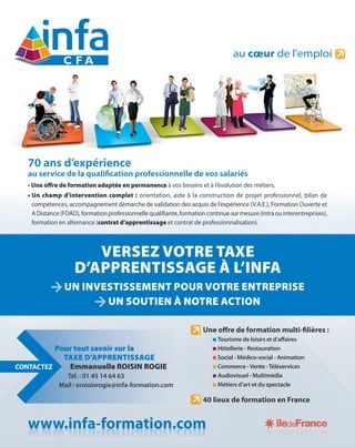 VERSEZ VOTRE TAXE
D’APPRENTISSAGE À L’INFA
UN INVESTISSEMENT POUR VOTRE ENTREPRISE
UN SOUTIEN À NOTRE ACTION
XEATTREOVVERSEZ
AINF’LÀGEAPPRENTISSA’D
ENTREPRISETREOVPOURINVESTISSEMENTUN
TIONCATRENOÀSOUTIENUN
Pour tout savoir sur la
TAXE D’APPRENTISSAGE
Emmanuelle ROISIN ROGIE
Tél. : 01 45 14 64 63
Mail : eroisinrogie@infa-formation.com
CONTACTEZ
70 ans d’expérience
au service de la qualiﬁcation professionnelle de vos salariés
• Une offre de formation adaptée en permanence à vos besoins et à l’évolution des métiers,
• Un champ d’intervention complet : orientation, aide à la construction de projet professionnel, bilan de
compétences, accompagnement démarche de validation des acquis de l’expérience (V.A.E.), Formation Ouverte et
ADistance(FOAD),formationprofessionnellequaliﬁante,formationcontinuesurmesure(intraouinterentreprises),
formation en alternance (contrat d’apprentissage et contrat de professionnalisation).
Une oﬀre de formation multi-ﬁlières :
Tourisme de loisirs et d’aﬀaires
Hôtellerie - Restauration
Social - Médico-social - Animation
Commerce -Vente -Téléservices
Audiovisuel - Multimédia
Métiers d’art et du spectacle
40 lieux de formation en France
www.infa-formation.comomtion.corma.infa-fwwww ww.infa-formation.comomtion.corma.infa-fwww omtion.corma.infa-fwww
 