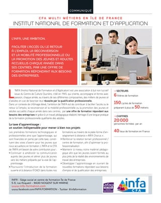 C F A M U L T I M É T I E R S E N Î L E D E F R A N C E
INSTITUT NATIONAL DE FORMATION ET D’APPLICATION
COMMUNIQUÉ
L
’INFA (Institut National de Formation et d’Application) est une association à but non lucratif
issue du Centre de Culture Ouvrière, créé en 1945, qui oriente, accompagne et forme avec
passion, chaque année, au travers de ses différentes composantes, des milliers de jeunes et
d’adultes en vue de favoriser leur réussite par la qualification professionnelle.
Dans un contexte de chômage élevé, l’ambition de l’INFA est de contribuer à faciliter l’accès ou le
retour à l’emploi, la reconversion et la mobilité professionnelle ou la promotion des jeunes et
adultes accueillis chaque année dans ses centres, par une offre de formation répondant aux
besoins des entreprises et grâce à un travail pédagogique élaboré, héritage d’une longue pratique
de la formation professionnelle qualifiante des adultes.
La taxe d’apprentissage :
un soutien indispensable pour mener à bien nos projets
Les premières formations technologiques et
professionnelles ainsi que l’apprentissage, qui
sont financées en partie par cette taxe, consti-
tuent des voies d’avenir pour les jeunes que
nous accueillons en formation. L’INFA et le CFA
de l’INFA ont besoin de votre contribution pour :
• Continuer à améliorer la communication
auprès des jeunes et attirer plus de jeunes
vers les métiers préparés par la voie de l’ap-
prentissage.
• Poursuivre l’introduction de la formation
ouverte et à distance (FOAD) dans toutes nos
formations au travers de la plate-forme d’en-
seignement à distance « INFA Chorus ».
• Renforcer la relation terrain professionnel /
centre de formation, afin d’optimiser la pro-
fessionnalisation
• Maintenir à niveau notre matériel pédago-
gique afin que les jeunes soient formés au
plus près de la réalité des environnements de
travail des entreprises.
• Développer l’apprentissage en ouvrant de
nouvelles formations répondant aux besoins
d’emploi et de qualification des entreprises.
L’INFA, UNE AMBITION.
FACILITER L’ACCÈS OU LE RETOUR
À L’EMPLOI, LA RECONVERSION
ET LA MOBILITÉ PROFESSIONNELLE OU
LA PROMOTION DES JEUNES ET ADULTES
ACCUEILLIS CHAQUE ANNÉE DANS
SES CENTRES, PAR UNE OFFRE DE
FORMATION RÉPONDANT AUX BESOINS
DES ENTREPRISES.
INFA - Siège social et centre de formation Île de France
5-9, rue Anquetil - 94130 NOGENT SUR MARNE
www.infa-formation.com
www.facebook.com/INFA.FORMATION - Twitter @infaformation
SECTEURS
6filières de formation
150cycles de formation
préparant à plus de 50métiers
CHIFFRES
20000
personnes formées par an
40lieux de formation en France
 