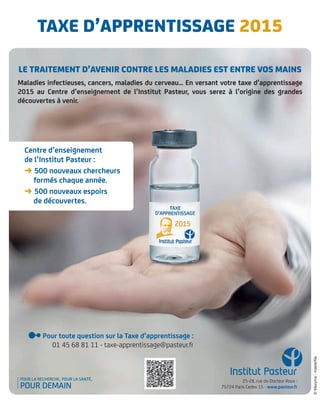Le traitement d’avenir contre Les maLadies est entre vos mains
Maladies infectieuses, cancers, maladies du cerveau… En versant votre taxe d’apprentissage
2015 au Centre d’enseignement de l’Institut Pasteur, vous serez à l’origine des grandes
découvertes à venir.
Centre d’enseignement
de l’Institut Pasteur :
➜ 500 nouveaux chercheurs
formés chaque année.
➜ 500 nouveaux espoirs
de découvertes.
taXe d’aPPrentissaGe 2015
Pour toute question sur la Taxe d’apprentissage :
01 45 68 81 11 - taxe-apprentissage@pasteur.fr
25-28, rue du Docteur Roux -
75724 Paris Cedex 15 - www.pasteur.fr
©Maxyma-masterfile
 