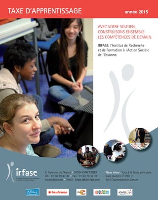 5, Terrasses de l’Agora • 91034 EVRY CEDEX
Tél. : 01 60 79 47 47 • Fax : 01 60 79 34 39
www.irfase.com • Email : irfase.idf@irfase.com
Nous situer : face à la Poste principale
Gare routière et RER D
Evry Courcouronnes Centre
TAXE D’APPRENTISSAGE année 2015
AVEC VOTRE SOUTIEN,
CONSTRUISONS ENSEMBLE
LES COMPÉTENCES DE DEMAIN.
IRFASE, l’Institut de Recherche
et de Formation à l’Action Sociale
de l’Essonne.
 