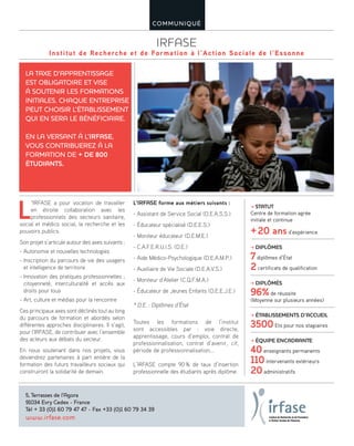 IRFASE
Institut de Recherche et de Formation à l’Action Sociale de l’Essonne
COMMUNIQUÉ
L
’IRFASE a pour vocation de travailler
en étroite collaboration avec les
professionnels des secteurs sanitaire,
social et médico social, la recherche et les
pouvoirs publics.
Son projet s’articule autour des axes suivants :
- Autonomie et nouvelles technologies
- Inscription du parcours de vie des usagers
et intelligence de territoire
- Innovation des pratiques professionnelles ;
citoyenneté, interculturalité et accès aux
droits pour tous
- Art, culture et médias pour la rencontre
Ces principaux axes sont déclinés tout au long
du parcours de formation et abordés selon
différentes approches disciplinaires. Il s’agit,
pour l’IRFASE, de contribuer avec l’ensemble
des acteurs aux débats du secteur.
En nous soutenant dans nos projets, vous
deviendrez partenaires à part entière de la
formation des futurs travailleurs sociaux qui
construiront la solidarité de demain.
LA TAXE D’APPRENTISSAGE
EST OBLIGATOIRE ET VISE
À SOUTENIR LES FORMATIONS
INITIALES. CHAQUE ENTREPRISE
PEUT CHOISIR L’ÉTABLISSEMENT
QUI EN SERA LE BÉNÉFICIAIRE.
EN LA VERSANT À L’IRFASE,
VOUS CONTRIBUEREZ À LA
FORMATION DE + DE 800
ÉTUDIANTS.
5, Terrasses de l’Agora
91034 Evry Cedex - France
Tél + 33 (0)1 60 79 47 47 - Fax +33 (0)1 60 79 34 39
www.irfase.com
≥ STATUT
Centre de formation agrée
initiale et continue
+20 ansd’expérience
≥ DIPLÔMES
7diplômes d’État
2certificats de qualification
≥ DIPLÔMÉS
96%de réussite
(Moyenne sur plusieurs années)
≥ ÉTABLISSEMENTS D’ACCUEIL
3500Ets pour nos stagiaires
≥ ÉQUIPE ENCADRANTE
40enseignants permanents
110intervenants extérieurs
20administratifs
 