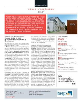 É C O L E D ’ I N G É N I E U R
ISEP
COMMUNIQUÉ
Entretien avec Michel Ciazynski,
Directeur Général de l’ISEP
et Dieudonné Abboud, Directeur de
l’Enseignement.
POUVEZ-VOUS NOUS DIRE EN QUOI CONSISTE
« L’APPROCHE MÉTIERS » ?
D. Abboud : Partant du postulat que l’entreprise
recherche des diplômés opérationnels, l’apprentis-
sage par projet introduit à l’ISEP se révèle très
efficace et garantit l’adéquation entre la formation
et les réalités du monde économique. Les élèves
travaillent en petites équipes sur des projets inspi-
rés de la réalité professionnelle et acquièrent ainsi
une très grande autonomie.
M. Ciazynski : À cet apprentissage s’ajoute une
très forte implication des entreprises : coaching,
tutorat, simulation d’entretiens ou participation d’in-
tervenants professionnels, à l’instar de Capgemini
dans le parcours «systèmes d’information &
Finances» ou General Electrics dans le tout nou-
veau parcours «numérique et santé». Tout cela
favorise l’émergence d’un projet professionnel
personnalisé.
QU’ENTENDEZ-VOUS PAR « CURSUS À LA CARTE » ?
D. Abboud : Après la première année de tronc
commun, la formation se décline en «parcours»
librement choisis. Les possibilités sont aussi nom-
breuses que passionnantes : des parcours abou-
tissent à une double compétence dans un domaine
particulier comme la Finance ou la Santé, d’autres
participent à la personnalisation du cursus : stage
dans les laboratoires de recherche de l’université
Stanford aux États-Unis, double diplôme « ingé-
nieur manager » en partenariat avec Audencia
Nantes, «ingénieur-chercheur» avec Supelec…
Certains élèves choisissent aussi de compléter leur
formation à l’ISEP par un Mastère Spécialisé à
l’ESSEC ou HEC par exemple.
COMMENT SE TRADUIT LA DIMENSION
MANAGÉRIALE DANS L’ENSEIGNEMENT ?
D. Abboud : Manager une équipe, un projet ou un
budget ne s’improvise pas et les élèves bénéficient
à l’ISEP d’une formation managériale complète.
Dès le début du cycle ingénieur des cours de
management et de finances sont dispensés et de
nombreux autres cours tels que «macroéconomie»,
«marketing» ou «stratégie» sont proposés pour
construire un socle de compétences solide. Les
isépiens peuvent aussi se former à l’entrepreneu-
riat, comme Gabriel Jarrosson qui a suivi l’Electif
«création d’entreprise». Gabriel a d’ailleurs reçu le
prix de la meilleure start-up numérique en 2013 !
Citons aussi comme autre point fort du dispositif,
le partenariat avec l’incubateur d’Arts et Métiers
ParisTech et l’association ISEP Business Angels.
QUE DIRE DE LA JUNIOR ENTREPRISE DE L’ISEP ?
M. Ciazynski : Junior ISEP est certainement la
meilleure Junior Entreprise Ingénieur française sur
ces 10 dernières années, avec notamment deux Prix
d’Excellence, devant les meilleures grandes écoles
et, au niveau européen, un remarquable «Excellent
Award» en 2013 et le «label ingénieur» en 2014 !
S’impliquer dans une telle association est une
manière moins académique de renforcer ses com-
pétences managériales. De façon générale, la vie
associative est fortement encouragée à l’école.
À L’ISEP, PÉDAGOGIE INNOVANTE, EXPERTISE TECHNIQUE
ET FORMATION MANAGÉRIALE SE CONJUGUENT POUR
FONDER UN PROFIL D’INGÉNIEUR DU NUMÉRIQUE TRÈS
RECHERCHÉ DES ENTREPRISES. UNE FORTE OUVERTURE
INTERNATIONALE ET DES MODULES À LA CARTE
(MANAGEMENT, RECHERCHE, CRÉATION D’ENTREPRISE,
ETC.) PERMETTENT AUX ÉLÈVES DE CONSTRUIRE LEUR
PROPRE PARCOURS PROFESSIONNEL.
CAMPUS DE PARIS :
28, rue Notre Dame des Champs
75006 Paris
CAMPUS D’ISSY-LES-MOULINEAUX :
10, rue de Vanves
92130 Issy-les-Moulineaux
www.isep.fr
LES CHIFFRES
100%
taux net d’emploi
39200€
salaire d’embauche moyen
14e
école d’ingénieur de France
(Usine Nouvelle)
2e
école du numérique de France
(Usine Nouvelle)
103universités partenaires
dans le monde entier
1semestre académique à l’étranger
obligatoire
3e
année du cycle ingénieur,
tous les cours sont en anglais
Le service emploi
de l’école reçoit près
de 3000 offres par an !
 