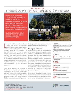 U n i v e r s i t é
FACULTÉ DE PHARMACIE - UNIVERSITÉ PARIS-SUD
COMMUNIQUÉ
L
a Faculté de Pharmacie forme chaque
année près de 270 pharmaciens
diplômés à des métiers multiples dans de
nombreux domaines (hospitalier, industriel,
officine, la recherche). Leur préparation à la
vie active doit être de plus en plus
adaptée aux exigences des métiers de la
pharmacie et les moyens accordés à l’Univer-
sité par l’Etat ne sont pas toujours à la hauteur
de nos ambitions pédagogiques. Aussi, la taxe
d’apprentissage est un complément financier
capital pour maintenir nos formations au
niveau d’excellence qu’elles se doivent
d’atteindre.
Nous verser la taxe, c’est participer à
l’amélioration et à la valorisation du cursus
pédagogique de nos futurs docteurs en
pharmacie et diplômés en master, servi par un
corps professoral de qualité. Elle permet
également d’investir dans des équipements
TICE et professionnels spécifiques pour
l’aménagement de salles spécialisées (labora-
toires de langues/de travaux pratiques).
Un gage pour l’avenir
La faculté se caractérise par un choix étendu
de formations, où une place prépondérante est
attribuée à la recherche et à l’apprentissage en
entreprise. Ainsi, elle offre un excellent taux de
placement de nos diplômés.
Notre établissement bénéficie également de
relations privilégiées avec les industriels
pharmaceutiques, les organismes de santé
ainsi que les pharmaciens d’officine. Véritable
atout, ces échanges permettent aux étudiants
de bénéficier d’un réseau de professionnels
solide et de s’adapter à un secteur en
perpétuelle évolution.
En versant la taxe d’apprentissage à notre
établissement, vous soutenez directement
l’insertion professionnelle de nos étudiants, qui
seront demain nos futurs experts de la santé.
DEPUIS PLUS DE 40 ANS,
LA FACULTÉ DE PHARMACIE
FORME NOS FUTURS
PROFESSIONNELS DE LA SANTÉ,
QUI EXERCERONT LEURS
ACTIVITÉS AUSSI BIEN EN
OFFICINE QUE DANS LE MILIEU
HOSPITALIER OU INDUSTRIEL.
ELLE JOUE AINSI UN RÔLE
MAJEUR DANS LE MONDE
PHARMACEUTIQUE.
5 rue Jean-Baptiste Clément
92296 Châtenay-Malabry Cedex - France
Tél + 33 (0)1 46 83 53 33 - Fax +33 (0)1 46 83 57 35
www.pharmacie.u-psud.fr
≥ STATUT
Composante de l’Université Paris-Sud
≥ DIPLÔME
Diplôme de Docteur en Pharmacie,
Diplôme Master Professionnel et
Recherche
≥CAMPUS
9hectares et 8 tours de recherches
≥ ÉTUDIANTS
3 250
≥ DIPLÔMÉS
270 Docteurs en Pharmacie
270Diplômés en Master
≥ CORPS PROFESSORAL
210enseignants-chercheurs
©J-RLecompt/UniversitéParis-Sud
 