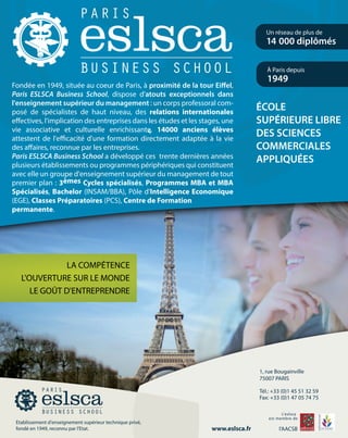 Fondée en 1949, située au coeur de Paris, à proximité de la tour Eiffel,
Paris ESLSCA Business School, dispose d'atouts exceptionnels dans
l'enseignement supérieur du management : un corps professoral com-
posé de spécialistes de haut niveau, des relations internationales
effectives, l'implication des entreprises dans les études et les stages, une
vie associative et culturelle enrichissante. 14000 anciens élèves
attestent de l'efficacité d'une formation directement adaptée à la vie
des affaires, reconnue par les entreprises.
Paris ESLSCA Business School a développé ces trente dernières années
plusieurs établissements ou programmes périphériques qui constituent
avec elle un groupe d'enseignement supérieur du management de tout
premier plan : 3èmes Cycles spécialisés, Programmes MBA et MBA
Spécialisés, Bachelor (INSAM/BBA), Pôle d'Intelligence Economique
(EGE), Classes Préparatoires (PCS), Centre de Formation
permanente.
 