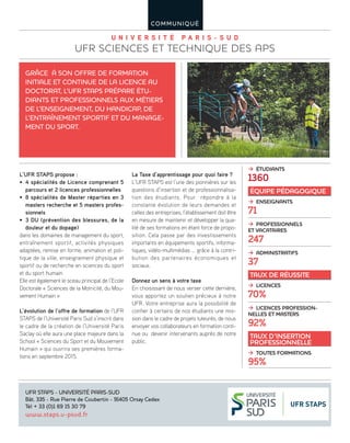 U n i v e r s i t é P a r i s - s U d
UFR ScienceS et techniqUe deS APS
COMMUNIQUÉ
L’UFR STAPS propose :
• 4 spécialités de Licence comprenant 5
parcours et 2 licences professionnelles
• 8 spécialités de Master réparties en 3
masters recherche et 5 masters profes-
sionnels
• 3 DU (prévention des blessures, de la
douleur et du dopage)
dans les domaines de management du sport,
entraînement sportif, activités physiques
adaptées, remise en forme, animation et poli-
tique de la ville, enseignement physique et
sportif ou de recherche en sciences du sport
et du sport humain
Elle est également le sceau principal de l’Ecole
Doctorale « Sciences de la Motricité, du Mou-
vement Humain »
L’évolution de l’offre de formation de l’UFR
STAPS de l’Université Paris Sud s’inscrit dans
le cadre de la création de l’Université Paris
Saclay où elle aura une place majeure dans la
School « Sciences du Sport et du Mouvement
Humain » qui ouvrira ses premières forma-
tions en septembre 2015.
La Taxe d’apprentissage pour quoi faire ?
L’UFR STAPS est l’une des pionnières sur les
questions d’insertion et de professionnalisa-
tion des étudiants. Pour répondre à la
constante évolution de leurs demandes et
celles des entreprises, l’établissement doit être
en mesure de maintenir et développer la qua-
lité de ses formations en étant force de propo-
sition. Cela passe par des investissements
importants en équipements sportifs, informa-
tiques, vidéo-multimédias … grâce à la contri-
bution des partenaires économiques et
sociaux.
Donnez un sens à votre taxe
En choisissant de nous verser cette dernière,
vous apportez un soutien précieux à notre
UFR. Votre entreprise aura la possibilité de
confier à certains de nos étudiants une mis-
sion dans le cadre de projets tuteurés, de nous
envoyer vos collaborateurs en formation conti-
nue ou devenir intervenants auprès de notre
public.
GrâCe à sON Offre de fOrMatION
INItIale et CONtINUe de la lICeNCe aU
dOCtOrat, l’Ufr staPs PrÉPare ÉtU-
dIaNts et PrOfessIONNels aUx MÉtIers
de l’eNseIGNeMeNt, dU haNdICaP, de
l’eNtraîNeMeNt sPOrtIf et dU MaNaGe-
MeNt dU sPOrt.
Ufr staPs - UNIversItÉ ParIs-sUd
Bât. 335 - rue Pierre de Coubertin - 91405 Orsay Cedex
tél + 33 (0)1 69 15 30 79
www.staps.u-psud.fr
Æ étudiants
1360
équipe pédagogique
Æ enseignants
71
Æ professionnels
et vacataires
247
Æ administratifs
37
taux de réussite
Æ licences
70%
Æ licences profession-
nelles et masters
92%
taux d’insertion
professionnelle
Æ toutes formations
95%
 
