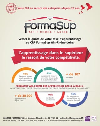 CONTACT FORMASUP ARL : Monique Silvestre • 04 78 77 05 58 • msilvestre@formasup-arl.fr
66 av Jean Mermoz • BP 8048 • 69351 Lyon cedex 08 • 04 78 77 04 56 • contact@formasup-arl.fr • www.formasup-arl.fr
Votre CFA au service des entreprises depuis 20 ans.
1995
2015
CHOIX D’INVESTIRL’apprentissage dans le supérieur
le ressort de votre compétitivité.
FORMASUP ARL FORME DES APPRENTIS DE BAC+2 À BAC+5 :
LICENCE PRO, TITRE CERTIFIÉ, DCG/DSCG, MASTER, DUT, DEUST, DIPLÔME D’INGÉNIEUR, DIPLÔME D’ESC..
+ de 107
+ de 28 000
92% 75%
91% 56%
formations
apprentis formés
depuis 1995
d’apprentis satisfaits
ou très satisfaits de
la formation suivie
des apprentis trouvent
un emploi 6 mois après
la fin de leur formation
de réussite
aux examens
des apprentis sont
embauchés par leur
entreprise d’accueil
Verser le quota de votre taxe d’apprentissage
au CFA FormaSup Ain-Rhône-Loire.
 