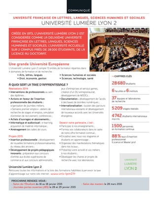 UNIVERSITÉ FRANÇAISE EN LETTRES, LANGUES, SCIENCES HUMAINES ET SOCIALES
UNIVERSITÉ LUMIÈRE LYON 2
COMMUNIQUÉ
À QUOI SERT LA TAXE D’APPRENTISSAGE ?
Réalisations 2014
• Interventions de professionnels au sein
des diplômes ;
• Actions en faveur de l’insertion
professionnelle des étudiants :
organisation de journées métiers,
«Semaine premier emploi» : ateliers de
recherche de stages et emplois, simulation
d’entretien de recrutement, conférences ;
• Achats d’ouvrages et abonnements ;
• Informatique et audiovisuel : e-learning,
acquisition de matériel informatique ;
• Aménagement des salles de cours.
Projets 2015
• Insertion professionnelle : développement
de nouvelles formations professionnalisantes,
du réseau des anciens ;
• Développement de projets pédagogiques
innovants : préparation aux concours
d’entrée aux écoles supérieures de
commerce et aux concours administratifs,
jeux d’entreprises et serious games,
création d’un DU entrepreneuriat,
développement de MOOCs ;
• Documentation : développement de l’accès
à des bases de données numériques ;
• Internationalisation : soutien des parcours
internationaux existants et développement
de nouveaux accords avec les Universités
étrangères.
Devenir notre partenaire, c’est :
• Participez à nos enseignements ;
• Formez vos collaborateurs dans le cadre
de notre offre formation continue ;
• Encadrez avec nous nos stagiaires et
étudiants en apprentissage ;
• Organisez des manifestations thématiques
dans nos locaux ;
• Présentez votre activité et vos métiers
à nos étudiants ;
• Développer les chaires et projets de
recherche avec nos laboratoires.
CRÉÉE EN 1973, L’UNIVERSITÉ LUMIÈRE LYON 2 EST
CONSIDÉRÉE COMME LA DEUXIÈME UNIVERSITÉ
FRANÇAISE EN LETTRES, LANGUES, SCIENCES
HUMAINES ET SOCIALES. L’UNIVERSITÉ ACCUEILLE
SUR 2 CAMPUS PRÈS DE 28000 ÉTUDIANTS, DE LA
LICENCE AU DOCTORAT.
PROCHAINS RENDEZ-VOUS :
- Salon de l’Étudiant du 16 au 18 janvier 2015
- Journées portes ouvertes (JES) le 28 et 29 janvier 2015
- Salon des masters le 28 mars 2015
CHIFFRES CLÉS
28680étudiants
6facultés et 6instituts
37équipes et laboratoires
de recherche
5209stages réalisés
4742étudiants internationaux
inscrits
1500personnes
en formation continue
88%taux d’insertion
professionnel
(Licence et Master pro)
L’Université Lumière Lyon 2 compte 13 entités de formation réparties dans
4 domaines de formation et de recherche :
Université Lumière Lyon 2
Retrouvez toutes les informations et la liste des formations habilitées à percevoir la taxe
d’apprentissage sur notre site internet : www.univ-lyon2.fr
• Arts, lettres, langues
• Droit, économie, gestion
• Sciences humaines et sociales
• Sciences, technologie, santé
Une grande Université Européenne
 