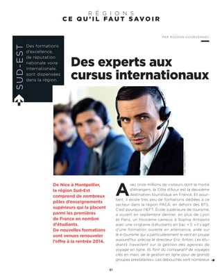 C E Q U ’ I L FA U T S AV O I R
R É G I O N S
Des experts aux
cursus internationaux
A
vec onze millions de visiteurs dont la moitié
d’étrangers, la Côte d’Azur est la deuxième
destination touristique en France. Et pour-
tant, il existe très peu de formations dédiées à ce
secteur dans la région PACA, en dehors des BTS.
C’est pourquoi l’IEFT, École supérieure de tourisme,
a ouvert en septembre dernier, en plus de Lyon
et Paris, un troisième campus à Sophia Antipolis
avec une vingtaine d’étudiants en bac +3. «Il s’agit
d’une formation ouverte en alternance, axée sur
le e-tourisme qui a particulièrement le vent en poupe
aujourd’hui, précise le directeur Eric Anton. Les étu-
diants travaillent sur la gestion des agences de
voyage en ligne. Ils font du comparatif de voyages
clés en main, de la gestion en ligne pour de grands
groupes prestataires». Les débouchés sont nombreux
De Nice à Montpellier,
la région Sud-Est
comprend de nombreux
pôles d’enseignements
supérieurs qui la placent
parmi les premières
de France en nombre
d’étudiants.
De nouvelles formations
sont venues renouveler
l’offre à la rentrée 2014.
SUD-EST
Des formations
d’excellence,
de réputation
nationale voire
internationale,
sont dispensées
dans la région.
PAR ROZENN GOURVENNEC
61
©GettyImages/iStockphoto
 