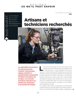 C E Q U ’ I L FA U T S AV O I R
R É G I O N S
Artisans et
techniciens recherchés
L
e luxe ne connaît pas la crise. Pour preuve, les
entreprises de la chaussure, de la sellerie et de
la maroquinerie - dont Repetto, Hermès et
Weston - rencontrent des difficultés de recrutement
du fait du manque d’artisans qualifiés. Pour répondre
à cette attente, les régions Aquitaine, Limousin et
Poitou-Charentes se sont unies pour créer le Pôle
d’excellence aquitain des métiers du cuir et du luxe.
Ouvert en septembre 2014 à Thiviers en Dordogne,
il forme des demandeurs d’emploi à ces métiers
particulièrement prisés.
«La création de ce pôle correspond à une volonté de
la région de structurer des pôles de formation d’excel-
lence sur l’ensemble des filières jugées stratégiques,
Les spécialités du Sud-Ouest
ne sont pas que dans
l’assiette ! Aéronautique,
optique, industrie et
agroalimentaire représentent
les filières d’excellence de
la région. Les nouvelles
formations répondent aux
attentes des entreprises
et du marché de l’emploi.
SUD-OUEST
La formation
est un outil
de premier
plan pour le
développement
du territoire.
PAR ROZENN GOURVENNEC
65
©GettyImages/iStockphoto
 