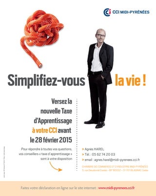 cartonrouge-RCSToulouse477594931-Photos:Corbis,GettyImages.
www.midi-pyrenees.cci.fr
> Agnès HAREL
> Tél. : 05 62 74 20 03
> email : agnes.harel@midi-pyrenees.cci.fr
Faites votre déclaration en ligne sur le site internet :
CHAMBRE DE COMMERCE ET D’INDUSTRIE MIDI-PYRÉNÉES
5, rue Dieudonné Costes - BP 80032 - 31 701 BLAGNAC Cedex
www.midi-pyrenees.cci.fr
Versezla
nouvelleTaxe
d’Apprentissage
àvotreCCIavant
le28février2015
Pour répondre à toutes vos questions,
vos conseillers « taxe d’apprentissage »
sont à votre disposition
 