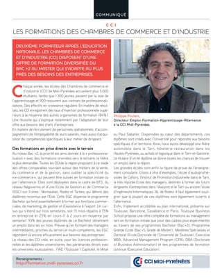 C C I
LES FORMATIONS DES CHAMBRES DE COMMERCE ET D’INDUSTRIE
COMMUNIQUÉ
C
haque année, les écoles des Chambres de commerce et
d’industrie (CCI) de Midi-Pyrénées accueillent plus 5000
étudiants, tandis que 1300 jeunes passent par la voie de
l’apprentissage et 900 recourent aux contrats de professionnali-
sations. Des effectifs en croissance régulière. En matière de résul-
tats, les CCI enregistrent des taux d’insertion professionnelle supé-
rieurs à la moyenne des autres organismes de formation (84%).
Une réussite qui s’explique notamment par l’adaptation de leur
offre aux besoins des chefs d’entreprises.
En matière de recrutement de personnels opérationnels, d’accom-
pagnement de l’employabilité de leurs salariés, mais aussi d’acqui-
sition de compétences spécifiques à leur métier de dirigeant.
Des formations en prise directe avec le terrain
Au niveau Bac +2, la priorité est ainsi donnée à la « professionna-
lisation » avec des formations orientées vers le tertiaire, la filière
la plus demandée. Toutes les CCI de la région proposent à ce stade
des offres comparables tournant autour des métiers de la vente,
du commerce et de la gestion, sans oublier la spécificité du
«e-commerce», qui peuvent être suivies en formation initiale ou
par l’alternance. Elles sont déployées dans le cadre de BTS, du
réseau Négoventis et d’une Ecole de Gestion et de Commerce
(EGC) sur 3 sites : Montauban, Rodez et Tarbes, qui délivre des
diplômes reconnus par l’Etat. Cette EGC dispense le programme
Bachelor qui tend essentiellement à former aux fonctions commer-
ciales, de marketing, de gestion et d’assistance à l’export. Un cur-
sus qui s’étend sur trois semestres, soit 15 mois répartis à 75%
en entreprise et 25% en cours (1 à 2 jours en moyenne par
semaine). 93% des jeunes diplômés de ce Bachelor obtiennent
un emploi dans les six mois. Preuve qu’en formant des managers
intermédiaires, proches du terrain et multi-compétents, les EGC
répondent là encore efficacement aux besoins des entreprises.
Le réseau des CCI crée, en outre, pour les licences profession-
nelles et les diplômes universitaires, des partenariats étroits avec
les universités toulousaines : l’IAE (Toulouse 1 Capitole), le Mirail
ou Paul Sabatier. Dispensées au cœur des départements, ces
diplômes sont créés avec l’Université pour répondre aux besoins
spécifiques d’un territoire. Ainsi, nous avons développé une filière
automobile dans le Tarn, hôtellerie-restauration dans les
Hautes-Pyrénées, ou achats et logistique dans le Tarn-et-Garonne.
Le titulaire d’un tel diplôme se donne toutes les chances de trouver
un emploi dans la région.
Les grandes écoles sont enfin la figure de proue de l’enseigne-
ment consulaire. Citons à titre d’exemples, l’école d’audioprothé-
sistes de Cahors, l’Institut de Promotion Industrielle dans le Tarn,
la très réputée Ecole des managers, destinés à former les futurs
dirigeants d’entreprises dans l’Aveyron et le Tarn ou encore l’école
d’Ingénieurs Informatiques 3IL de Rodez. Il faut également souli-
gner que la plupart de ces diplômes sont également ouverts à
l’alternance.
Enfin, triplement accréditée au plan international, présente sur
Toulouse, Barcelone, Casablanca et Paris, Toulouse Business
School propose une offre complète de formations au management
tant en formation initiale que pour des cadres plus expérimentés
au travers de ses programmes Bachelor (Bac+3), Programme
Grande Ecole (Bac+5, Grade de Master), Mastères Spécialisés et
Doctorat (Ecole Doctorale de l’Université de Toulouse), Executive
MBA, Advanced Management Program (CPA), DBA (Doctorate
of Business Administration) et ses programmes de formation
continue (Executive Education).
DEUXIÈME FORMATEUR APRÈS L’EDUCATION
NATIONALE, LES CHAMBRES DE COMMERCE
ET D’INDUSTRIE (CCI) DISPOSENT D’UNE
OFFRE DE FORMATION DIVERSIFIÉE DU
BAC +2 AU MASTER QUI S’ADAPTE AU PLUS
PRÈS DES BESOINS DES ENTREPRISES.
Renseignements :
http://formation.midi-pyrenees.cci.fr
Philippe Poulain,
Directeur Emploi-Formation-Apprentissage-Alternance
à la CCI Midi-Pyrénées.
 