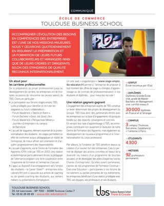 É C O L E D E C O M M E R C E
TOULOUSE BUSINESS SCHOOL
COMMUNIQUÉ
ACCOMPAGNER L’ÉVOLUTION DES BESOINS
EN COMPÉTENCES DES ENTREPRISES
EST L’UNE DE NOS MISSIONS MAJEURES.
NOUS Y ŒUVRONS QUOTIDIENNEMENT
EN ASSURANT LA PRÉPARATION ET
LA FORMATION DE LEURS FUTURS
COLLABORATEURS ET MANAGERS AINSI
QUE DE LEURS CADRES ET DIRIGEANTS,
SELON DES STANDARDS DE QUALITÉ
RECONNUS INTERNATIONALEMENT.
TOULOUSE BUSINESS SCHOOL
20, bd Lascrosses - BP 7010 - 31068 Toulouse Cedex 7
Tél. 05 61 29 49 49 - www.tbs-education.fr
STATUT
École reconnue par l’Etat
DIPLÔMES
Diplômes Grande École
visé, grade de Master
Bachelor en Management
visé, certifié niveau II
30000diplômés
en France et à l’étranger
CAMPUS
3campus (Toulouse,
Barcelone, Casablanca)
+ 1 antenne à Paris
ÉTUDIANTS
4300
MÉTIERS
92professeurs
permanents
Un atout pour
les carrières professionnelles
De la préparation du projet professionnel jusqu’au
développement de carrière, les entreprises ont de mul-
tiples occasions de rencontrer les jeunes talents de
TBS. Citons en particulier :
• La participation aux forums stages-emploi TBS,
outils privilégiés pour identifier et recruter les
stagiaires ou futurs collaborateurs :
- Forum Mastèr(e)s «Talents et Avenir»
- Forum Bachelor «Good Job Good Life»
- Forum Mastèr(e)s «Perspectives Métiers»
- Journée «Entreprises» du campus
de Barcelone
• L’accueil de stagiaires, élément essentiel de la profes-
sionnalisation des étudiants : les stages permettent en
effet de confronter acquis pédagogiques et réalité de
l’entreprise, de mieux affiner son orientation et d’ac-
quérir progressivement des responsabilités.
• L’accueil d’apprentis, via le Centre de Formation des
Apprentis (CFA) créé par TBS en 2003. Une relation
école/entreprise particulièrement étroite, la pédagogie
de l’alternance exigeant une forte coopération entre
l’organisme de formation et l’entreprise d’accueil.
• L’appui au dispositif d’accompagnement vers l’emploi
des étudiants - le Career Stater®
: entreprises et/ou
cabinets RH sont ici associés aux actions de coaching
ou de speed-coaching des étudiants, aux ateliers
métiers ou présentations d’employeurs.
Un site web «stage/emploi» (www.stage-emploi.
tbs-education.fr) permet à l’entreprise de proposer à
tout moment des offres de stage ou d’emploi, d’appren-
tissage ou de contrats de professionnalisation à nos
étudiants et diplômés… pour mieux les recruter !
Une relation gagnant-gagnant
L’engagement des entreprises auprès de TBS constitue
un levier déterminant des projets de développement du
Groupe. TBS tisse donc des partenariats étroits avec
les entreprises sur la base d’engagements réciproques
fondés sur des objectifs convergents et concrets.
En versant leur taxe d’apprentissage à TBS, les entre-
prises contribuent non seulement à l’évolution de notre
Centre de Formation des Apprentis, mais également au
développement de nouveaux programmes et à l’inter-
nationalisation du corps professoral.
Par ailleurs, la Fondation de TBS bénéficie depuis sa
création d’un soutien fort des entreprises. Cela lui per-
met de déployer des actions concrètes en faveur de la
diversité (au travers d’un programme de bourses
sociales), et de développer des pôles d’expertise (via les
Chaires d’entreprises). Qu’elles soient partenaires,
clientes de nos programmes de Formation Continue –
Executive Education -, participantes à nos forums de
recrutement, ou parties prenantes de nos évènements,
les entreprises bénéficient d’une relation privilégiée avec
TBS, ses équipes, ses professeurs et ses étudiants.
 