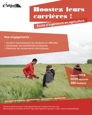 Boostez leurs
carrières !
Depuis 1919
6000 diplômés
580 étudiants
École d’ingénieurs en agriculture
L’Esitpa est habilitée à percevoir la taxe d’apprentissage dans la catégorie B du Hors quota.
Merci de préciser sur le bordereau de l’OCTA : Esitpa, école d’ingénieurs en agriculture - Contact : relations-entreprises@esitpa.fr
Nos engagements :
> Soutenir financièrement les étudiants en difficultés
> Développer nos partenariats entreprises
> Renforcer les équipements informatiques
agriculture et territoires - agroalimentaire - agri-business - agroécologie
 