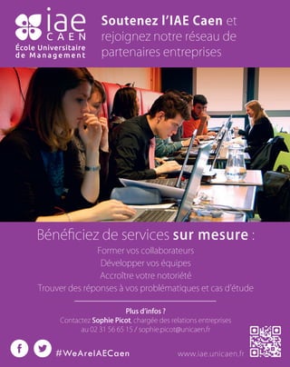 Soutenez lʼIAE Caen et
rejoignez notre réseau de
partenaires entreprises
Bénéﬁciez de services sur mesure :
Former vos collaborateurs
Développer vos équipes
Accroître votre notoriété
Trouver des réponses à vos problématiques et cas dʼétude
Plus dʼinfos ?
Contactez Sophie Picot, chargée des relations entreprises
au 02 31 56 65 15 / sophie.picot@unicaen.fr
www.iae.unicaen.fr#WeAreIAECaen
 