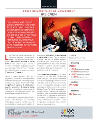É C O L E U N I V E R S I T A I R E D E M A N A G E M E N T
IAE CAEN
COMMUNIQUÉ
L
’IAE Caen, l’école de management de
l’Université de Caen, compte chaque
année 2 000 étudiants répartis en 3
pôles : Management, Finance et Social
Santé. L’école a depuis toujours cherché à
mixer les profils de ses étudiants et accueille
aussi bien les jeunes en formation initiale que
les actifs en formation continue au sein de ses
9 licences et 17 masters.
Depuis sa création en 1956, l’IAE Caen a
toujours eu pour mission de rapprocher le
monde de l’entreprise et celui de l’enseigne-
ment supérieur public. Avec bientôt 60 ans
d’expertise en gestion et de collaborations
avec les entreprises de notre territoire,
l’IAE Caen est capable de comprendre et de
répondre au plus près des attentes des
employeurs en termes de formation.
Nous avons depuis longtemps pris conscience
que les savoirs théoriques ne faisaient pas
tout et qu’une entreprise attendait surtout de
ses collaborateurs qu’ils soient capables de
faire preuve d’initiative, de polyvalence
et d’efficacité lorsqu’il s’agit de travailler
en équipe. C’est avec ces objectifs et valeurs
en tête que nous construisons nos pro-
grammes de formation et que nous remettons
sans cesse en question nos pratiques péda-
gogiques afin de préparer nos étudiants aux
réalités du monde de l’entreprise.
C’est la taxe d’apprentissage dont vous vous
acquittez et que vous avez l’occasion de
flécher vers l’IAE Caen qui nous permet de
toujours innover pédagogiquement, de donner
accès à des outils de formation performants,
de sortir les étudiants des salles de cours, de
les faire penser différemment et librement, ou
d’équiper l’école d’un FabLab (espace de pro-
totypage où futurs managers et ingénieurs
partageront leurs compétences pour dévelop-
per une vision plus globale de la résolution
de problème). En versant votre taxe d’appren-
tissage à l’IAE Caen, vous permettez à l’école
de répondre à ces objectifs et de mettre en
œuvre de nouveaux projets.
DEPUIS TOUJOURS CENTRÉ
SUR L’ENTREPRISE, L’IAE CAEN
S’EFFORCE, DANS UN MONDE
DE PLUS EN PLUS COMPÉTITIF,
DE RÉPONDRE AU PLUS PRÈS
DES BESOINS DES ENTREPRISES.
LA TAXE D’APPRENTISSAGE,
RESSOURCE CRUCIALE POUR
L’ÉCOLE, PERMET NOTAMMENT
DE FINANCER SES INNOVATIONS
PÉDAGOGIQUES.
IAE CAEN
3 Rue Claude Bloch, CS 25160, 14075 Caen Cedex 5
Tél. 02 31 56 65 00
iae@unicaen.fr - www.iae.unicaen.fr
STATUT
École reconnue par l’État
ÉTUDIANTS
2000
• 1000 en formation initiale
dont 300 en apprentissage
• 1 000 en formation continue
dont 500 en eLearning
DIPLÔMÉS
25000
INSERTION
82%à 6 mois
 