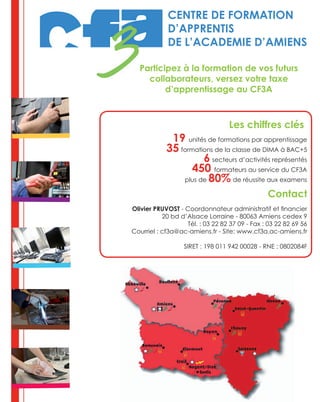 Les chiffres clés
19 unités de formations par apprentissage
35 formations de la classe de DIMA à BAC+5
6 secteurs d’activités représentés
450 formateurs au service du CF3A
plus de 80% de réussite aux examens
Contact
Olivier PRUVOST - Coordonnateur administratif et financier
20 bd d’Alsace Lorraine - 80063 Amiens cedex 9
Tél. : 03 22 82 37 09 - Fax : 03 22 82 69 56
Courriel : cf3a@ac-amiens.fr - Site: www.cf3a.ac-amiens.fr
SIRET : 198 011 942 00028 - RNE : 0802084F
CENTRE DE FORMATION
D’APPRENTIS
DE L’ACADEMIE D’AMIENS
Participez à la formation de vos futurs
collaborateurs, versez votre taxe
d’apprentissage au CF3A
 
