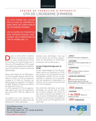C E N T R E D E F O R M A T I O N D ’ A P P R E N T I S
CFA DE L’ACADEMIE D’AMIENS
COMMUNIQUÉ
D
epuis la rentrée 2005, l’académie
d’Amiens s’est attachée à organiser
un réseau d’établissements offrant
des formations par apprentissage sous la
forme d’un CFA académique (CF3A) auquel
sont rattachés des établissements adhérents
sous la forme d’UFA (Unité de Formation par
Apprentissage).
Depuis cette création plus de 3000 appren-
tis ont été accueillis dans les unités de for-
mations en EPLE. Le CF3A est aujourd’hui
composé de 19 Unités de Formations par
Apprentissage qui proposent 35 formations
du DIMA (Dispositif d’Initiation aux Métiers
par Alternance) au bac + 5.
Le CF3A représente 5,75 % de l’apprentis-
sage régional avec une forte augmentation
des niveaux BTS. (59% des apprentis du
CF3A).
Les apprentis ont à leur disposition l’en-
semble des équipements professionnels des
établissements (salles spécialisées,
machines outils, informatique...) ainsi que
tous les services des structures scolaires :
centre de documentation et d’information,
restauration, internat, salle de sport …
La taxe d’apprentissage pour le
CF3A
La taxe d’apprentissage est l’une des prin-
cipales sources de financement du CF3A,
elle contribue à son fonctionnement et à son
développement qualitatif. Elle est, de plus,
nécessaire à l’acquisition et au renouvelle-
ment des équipements indispensables à la
formation, que les jeunes retrouveront chez
leurs futurs employeurs.
Seul impôt libre d’attribution, la taxe d’ap-
prentissage vous permet d’agir en faveur
des formations préparant aux métiers de
votre secteur d’activité et de collaborer à la
mise en œuvre d’enseignements adaptés à
vos besoins. C’est dans vos entreprises que
les jeunes formés au CF3A apporteront leur
savoir-faire.
LE CF3A FORME DES JEUNES
PAR LA VOIE DE L’APPRENTIS-
SAGE DANS LES LYCEES PUBLICS
DE L’ACADEMIE D’AMIENS.
LES 19 UNITES DE FORMATION
PAR APPRENTISSAGE PRO-
POSENT DES FORMATIONS DU
CAP AU NIVEAU BAC +5.
20, bd d’Alsace Lorraine
80063 Amiens Cedex 9 - France
Tél + 33 (0)3 22 82 37 09 - Fax +33 (0)3 22 82 69 56
Courriel : cf3a@ac-amiens.fr
www.cf3a.ac-amiens.fr
≥ STATUT
Centre de Formation d’Apprentis
≥ DIPLÔMES
CAP, Bac Pro, BTS, diplômes Bac +3
et Bac +5
≥ FORMATIONS
35 Formations dans 6 secteurs
d’activité différents
≥UNITES DE FORMATION
19Unités de Formation par
Apprentissage réparties dans les
lycées publics de l’Académie d’Amiens
≥ 650 APPRENTIS
≥ DIPLÔMÉS
+ de 2500 depuis sa
création en 2005
≥ 450 FORMATEURS
 