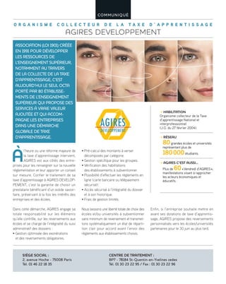 O R G A N I S M E C O L L E C T E U R D E L A T A X E D ’ A P P R E N T I S S A G E
AGIRES DEVELOPPEMENT
COMMUNIQUÉ
À
l’heure ou une réforme majeure de
la taxe d’apprentissage intervient,
AGIRES est aux côtés des entre-
prises pour les renseigner sur la nouvelle
réglementation et leur apporter un conseil
sur mesure. Confier le traitement de sa
taxe d’apprentissage à AGIRES DEVELOP-
PEMENT, c’est la garantie de choisir un
prestataire bénéficiant d’un solide savoir-
faire, préservant à la fois les intérêts des
entreprises et des écoles.
Dans cette démarche, AGIRES engage sa
totale responsabilité sur les éléments
qu’elle contrôle, sur les reversements aux
écoles et se charge de l’intégralité du suivi
administratif des dossiers :
• Gestion optimisée des exonérations
et des reversements obligatoires.
• Pré-calcul des montants à verser
décomposés par catégorie.
• Gestion spécifique pour les groupes.
• Vérification des habilitations
des établissements à subventionner.
• Possibilité d’effectuer les règlements en
ligne (carte bancaire ou télépaiement
sécurisé).
• Accès sécurisé à l’intégralité du dossier
et à son historique.
• Frais de gestion limités.
Nous laissons une liberté totale de choix des
écoles et/ou universités à subventionner
sans minimum de reversement et transmet-
tons systématiquement un état de réparti-
tion clair pour accord avant l’envoi des
règlements aux établissements choisis.
Enfin, si l’entreprise souhaite mettre en
avant ses dotations de taxe d’apprentis-
sage, AGIRES propose des reversements
personnalisés vers les écoles/universités
partenaires pour le 30 juin au plus tard.
ASSOCIATION (LOI 1901) CRÉÉE
EN 1991 POUR DÉVELOPPER
LES RESSOURCES DE
L’ENSEIGNEMENT SUPÉRIEUR,
NOTAMMENT AU TRAVERS
DE LA COLLECTE DE LA TAXE
D’APPRENTISSAGE, C’EST
AUJOURD’HUI LE SEUL OCTA
PORTÉ PAR 80 ÉTABLISSE-
MENTS DE L’ENSEIGNEMENT
SUPÉRIEUR QUI PROPOSE DES
SERVICES À VRAIE VALEUR
AJOUTÉE ET QUI ACCOM-
PAGNE LES ENTREPRISES
DANS UNE DÉMARCHE
GLOBALE DE TAXE
D’APPRENTISSAGE.
S!ÈGE SOCIAL :
2, avenue Hoche - 75008 Paris
Tél. 01 46 22 18 35
CENTRE DE TRAITEMENT :
BP7 - 78184 St-Quentin-en-Yvelines cedex
Tél. 01 30 23 22 95 / Fax : 01 30 23 22 96
HABILITATION
Organisme collecteur de la Taxe
d’apprentissage National et
interprofessionnel
(J.O. du 27 février 2004).
RÉSEAU
80grandes écoles et universités
représentant plus de
180000étudiants.
AGIRES C’EST AUSSI...
Plus de 60«Vendredi d’AGIRES»,
manifestations visant à rapprocher
les acteurs économiques et
éducatifs.
 