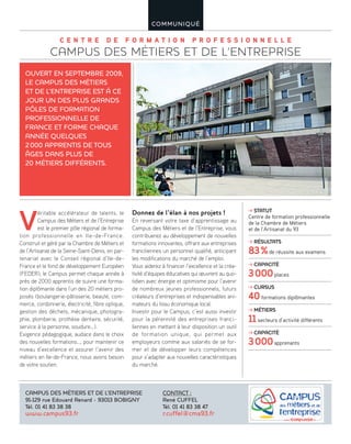 C E N T R E D E F O R M A T I O N P R O F E S S I O N N E L L E
CAMPUS DES MÉTIERS ET DE L’ENTREPRISE
COMMUNIQUÉ
V
éritable accélérateur de talents, le
Campus des Métiers et de l’Entreprise
est le premier pôle régional de forma-
tion professionnelle en Ile-de-France.
Construit et géré par la Chambre de Métiers et
de l’Artisanat de la Seine-Saint-Denis, en par-
tenariat avec le Conseil régional d’Ile-de-
France et le fond de développement Européen
(FEDER), le Campus permet chaque année à
près de 2000 apprentis de suivre une forma-
tion diplômante dans l’un des 20 métiers pro-
posés (boulangerie-pâtisserie, beauté, com-
merce, cordonnerie, électricité, fibre optique,
gestion des déchets, mécanique, photogra-
phie, plomberie, prothèse dentaire, sécurité,
service à la personne, soudure…).
Exigence pédagogique, audace dans le choix
des nouvelles formations…, pour maintenir ce
niveau d’excellence et assurer l’avenir des
métiers en Ile-de-France, nous avons besoin
de votre soutien.
Donnez de l’élan à nos projets !
En reversant votre taxe d’apprentissage au
Campus des Métiers et de l’Entreprise, vous
contribuerez au développement de nouvelles
formations innovantes, offrant aux entreprises
franciliennes un personnel qualifié, anticipant
les modifications du marché de l’emploi.
Vous aiderez à financer l’excellence et la créa-
tivité d’équipes éducatives qui œuvrent au quo-
tidien avec énergie et optimisme pour l’avenir
de nombreux jeunes professionnels, futurs
créateurs d’entreprises et indispensables ani-
mateurs du tissu économique local.
Investir pour le Campus, c’est aussi investir
pour la pérennité des entreprises franci-
liennes en mettant à leur disposition un outil
de formation unique, qui permet aux
employeurs comme aux salariés de se for-
mer et de développer leurs compétences
pour s’adapter aux nouvelles caractéristiques
du marché.
OUVERT EN SEPTEMBRE 2009,
LE CAMPUS DES MÉTIERS
ET DE L’ENTREPRISE EST À CE
JOUR UN DES PLUS GRANDS
PÔLES DE FORMATION
PROFESSIONNELLE DE
FRANCE ET FORME CHAQUE
ANNÉE QUELQUES
2000 APPRENTIS DE TOUS
ÂGES DANS PLUS DE
20 MÉTIERS DIFFÉRENTS.
CAMPUS DES MÉTIERS ET DE L’ENTREPRISE
91-129 rue Edouard Renard - 93013 BOBIGNY
Tél. 01 41 83 38 38
www.campus93.fr
CONTACT :
René CUFFEL
Tél. 01 41 83 38 47
r.cuffel@cma93.fr
STATUT
Centre de formation professionnelle
de la Chambre de Métiers
et de l’Artisanat du 93
RÉSULTATS
83%de réussite aux examens
CAPACITÉ
3000places
CURSUS
40formations diplômantes
MÉTIERS
11secteurs d’activité différents
CAPACITÉ
3000apprenants
 