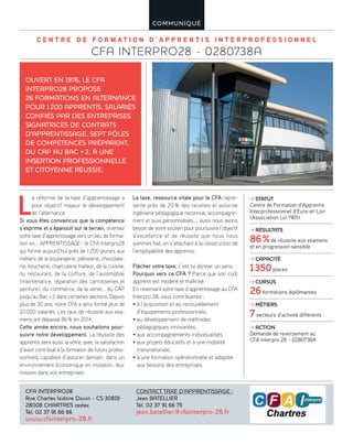 C E N T R E D E F O R M A T I O N D ’ A P P R E N T I S I N T E R P R O F E S S I O N N E L
CFA INTERPRO28 - 0280738A
COMMUNIQUÉ
L
a réforme de la taxe d’apprentissage a
pour objectif majeur le développement
de l’alternance.
Si vous êtes convaincus que la compétence
s’exprime et s’épanouit sur le terrain, orientez
votre taxe d’apprentissage vers un lieu de forma-
tion en… APPRENTISSAGE : le CFA Interpro28
qui forme aujourd’hui près de 1200 jeunes aux
métiers de la boulangerie, pâtisserie, chocolate-
rie, boucherie, charcuterie traiteur, de la cuisine,
du restaurant, de la coiffure, de l’automobile
(maintenance, réparation des carrosseries et
peinture), du commerce, de la vente… du CAP
jusqu’au Bac +2 dans certaines sections. Depuis
plus de 30 ans, notre CFA a ainsi formé plus de
20000 salariés. Les taux de réussite aux exa-
mens ont dépassé 86% en 2014.
Cette année encore, nous souhaitons pour-
suivre notre développement. La réussite des
apprentis sera aussi la vôtre, avec la satisfaction
d’avoir contribué à la formation de futurs profes-
sionnels capables d’assurer demain, dans un
environnement économique en mutation, leur
mission dans vos entreprises.
La taxe, ressource vitale pour le CFA repré-
sente près de 20% des recettes et autorise
ingénierie pédagogique reconnue, accompagne-
ment et suivi personnalisés…, aussi nous avons
besoin de votre soutien pour poursuivre l’objectif
d’excellence et de réussite que nous nous
sommes fixé, en s’attachant à la construction de
l’employabilité des apprentis.
Flécher votre taxe, c’est lui donner un sens.
Pourquoi vers ce CFA ? Parce que son coût
apprenti est modéré et maîtrisé.
En reversant votre taxe d’apprentissage au CFA
Interpro 28, vous contribuerez :
• à l’acquisition et au renouvellement
d’équipements professionnels,
• au développement de méthodes
pédagogiques innovantes,
• aux accompagnements individualisés,
• aux projets éducatifs et à une mobilité
transnationale,
• à une formation opérationnelle et adaptée
aux besoins des entreprises.
OUVERT EN 1976, LE CFA
INTERPRO28 PROPOSE
26 FORMATIONS EN ALTERNANCE
POUR 1200 APPRENTIS, SALARIÉS
CONFIÉS PAR DES ENTREPRISES
SIGNATRICES DE CONTRATS
D’APPRENTISSAGE. SEPT PÔLES
DE COMPÉTENCES PRÉPARENT,
DU CAP AU BAC +2, À UNE
INSERTION PROFESSIONNELLE
ET CITOYENNE RÉUSSIE.
CFA INTERPRO28
Rue Charles Isidore Douin - CS 30819
28008 CHARTRES cedex
Tél. 02 37 91 66 66
www.cfainterpro-28.fr
CONTACT TAXE D’APPRENTISSAGE :
Jean BATELLIER
Tél. 02 37 91 66 75
jean.batellier@cfainterpro-28.fr
STATUT
Centre de Formation d’Apprentis
Interprofessionnel d’Eure-et-Loir
(Association Loi 1901)
RÉSULTATS
86%de réussite aux examens
et en progression sensible
CAPACITÉ
1350places
CURSUS
26formations diplômantes
MÉTIERS
7secteurs d’activité différents
ACTION
Demande de reversement au
CFA Interpro 28 – 0280738A
 
