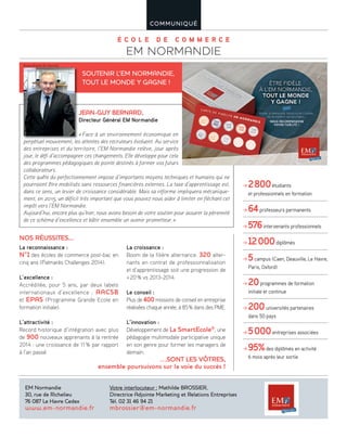 É C O L E D E C O M M E R C E
EM NORMANDIE
COMMUNIQUÉ
La reconnaissance :
N°1 des écoles de commerce post-bac en
cinq ans (Palmarès Challenges 2014).
L’excellence :
Accréditée, pour 5 ans, par deux labels
internationaux d’excellence : AACSB
et EPAS (Programme Grande Ecole en
formation initiale).
L’attractivité :
Record historique d’intégration avec plus
de 900 nouveaux apprenants à la rentrée
2014 : une croissance de 11% par rapport
à l’an passé.
La croissance :
Boom de la filière alternance. 320 alter-
nants en contrat de professionnalisation
et d’apprentissage soit une progression de
+20% vs 2013-2014.
Le conseil :
Plus de 400 missions de conseil en entreprise
réalisées chaque année, à 85% dans des PME.
L’innovation :
Développement de La SmartEcole®
, une
pédagogie multimodale participative unique
en son genre pour former les managers de
demain.
NOS RÉUSSITES...
…SONT LES VÔTRES,
ensemble poursuivons sur la voie du succès !
JEAN-GUY BERNARD,
Directeur Général EM Normandie
«Face à un environnement économique en
perpétuel mouvement, les attentes des recruteurs évoluent. Au service
des entreprises et du territoire, l’EM Normandie relève, jour après
jour, le défi d’accompagner ces changements. Elle développe pour cela
des programmes pédagogiques de pointe destinés à former vos futurs
collaborateurs.
Cette quête du perfectionnement impose d’importants moyens techniques et humains qui ne
pourraient être mobilisés sans ressources financières externes. La taxe d’apprentissage est,
dans ce sens, un levier de croissance considérable. Mais sa réforme impliquera mécanique-
ment, en 2015, un déficit très important que vous pouvez nous aider à limiter en fléchant cet
impôt vers l’EM Normandie.
Aujourd’hui, encore plus qu’hier, nous avons besoin de votre soutien pour assurer la pérennité
de ce schéma d’excellence et bâtir ensemble un avenir prometteur.»
SOUTENIR L’EM NORMANDIE,
TOUT LE MONDE Y GAGNE !
EM Normandie
30, rue de Richelieu
76 087 Le Havre Cedex
www.em-normandie.fr
Votre interlocuteur : Mathilde BROSSIER,
Directrice Adjointe Marketing et Relations Entreprises
Tél. 02 31 46 94 21
mbrossier@em-normandie.fr
2800étudiants
et professionnels en formation
64professeurs permanents
576intervenants professionnels
12000diplômés
5campus (Caen, Deauville, Le Havre,
Paris, Oxford)
20programmes de formation
initiale et continue
200universités partenaires
dans 50 pays
5000entreprises associées
95%des diplômés en activité
6 mois après leur sortie
ceviserAuuent.voléursrecrutedesattenteslesuvement,motueléperp
©Jean Richard De Vesvrotte
 
