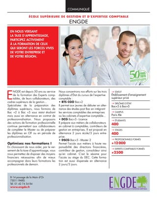 COMMUNIQUÉ
ÉCOLE SUPÉRIEURE DE GESTION ET D’EXPERTISE COMPTABLE
ENGDE
EN NOUS VERSANT
LA TAXE D’APPRENTISSAGE,
PARTICIPEZ ACTIVEMENT
À LA FORMATION DE CEUX
QUI SERONT LES FORCES VIVES
DE VOTRE ENTREPRISE ET
DE VOTRE RÉGION.
8-14 passage de la Main d’Or
75011 PARIS
Tél. 01 42 74 54 84
www.engde.fr
E
NGDE est depuis 50 ans au service
de la formation des Experts comp-
tables, de leurs collaborateurs, des
cadres supérieurs de la gestion...
Spécialistes de la préparation des
diplômes supérieurs, nous formons de
Bac +2 à Bac +5 sous statut étudiant
mais aussi en alternance en contrat de
professionnalisation. Nous proposons
des actions de formation professionnelle
continue permettant aux collaborateurs
de compléter le Master ou de préparer
les diplômes en CIF ou en période de
professionnalisation.
Optimisez nos formations !
En choisissant de nous aider, par le ver-
sement de la taxe d’apprentissage, vous
nous permettez de disposer des moyens
financiers nécessaires afin de mieux
accompagner dans leurs formations les
professionnels de demain.
Nous concentrons nos efforts sur les trois
diplômes d’État du cursus de l’expertise
comptable :
• BTS CGO Bac+2
Il permet aux jeunes de débuter en alter-
nance des études post Bac en intégrant
les services comptables des entreprises
ou les cabinets d’expertise comptable...
• DCG Bac+3 - Licence
Il prépare aux métiers de collaborateurs
en cabinet à comptables, contrôleurs de
gestion en entreprises, Il est proposé en
alternance 2 jours école/3 jours entre-
prise.
• DSCG Bac+5 - Master 2
Permet l’accès aux métiers à haute res-
ponsabilité des directions financières,
contrôleur de gestion, consolideur ainsi
qu’en cabinet. C’est le sésame pour
l’accès au stage du DEC. Cette forma-
tion est aussi dispensée en alternance
2 jours/3 jours.
STATUT
Établissement d’enseignement
supérieur privé
DIPLÔMES D’ÉTAT
Bac+2 à Bac+5
CAMPUS
Paris XIe
ÉTUDIANTS
400
STAGES
400
PROFESSIONNELS FORMÉS
+12000
EXPERTS COMPTABLES FORMÉS
+2500
 