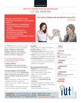 INSTITUT UNIVERSITAIRE DE TECHNOLOGIE
IUT DE NANTES
COMMUNIQUÉ
Ses 7 DUT permettent d’atteindre un premier
niveau de compétences dans ces domaines :
Energie / Mécanique, productique et
logistique / Matériaux / Informatique,
numérique, réseaux et communication /
Gestion, commerce et organisation
Dans la continuité de ces domaines,
ses 14 Licences Professionnelles
permettent d’obtenir une :
• double compétence
• spécialisation en lien avec le territoire
économique ou des activités émergentes
Les métiers préparés à l’IUT de Nantes
Son offre de formation couvre l’ensemble des
étapes de fabrication d’un produit ou d’un
service, des métiers industriels aux fonctions
supports :
• Métiers de l’industrie : études et conception /
méthodes et production / maintenance
• Fonctions transverses : logistique / Gestion des
stocks / qualité
• Fonctions supports : informatique / RH / achats,
ventes et marketing / gestion et comptabilité
Les publics
L’établissement accompagne les étudiants en
formation initiale et aussi les :
• demandeurs d’emploi et personnes en reconver-
sion souhaitant se former à un nouveau métier
• salariés souhaitant élargir leurs champs de
compétences ou compléter leur formation initiale
• professionnels des RH cherchant des solutions
de formation adaptée pour accompagner les
évolutions économiques, sociales et technolo-
giques de leurs entreprises
Des formations professionnelles
• Alternance ou 2 mois de stage professionnel
• Répartition des enseignements :
50% Travaux Pratiques – 30% Projets et
stages – 20% cours magistraux
• Pédagogie par projet
• Modules d’enseignement organisés par
compétences et intervenants issus des
entreprises
• Halle dotée d’équipements industriels récents
permettant un apprentissage en condition réelle
• Esprit d’innovation :
près de 80 enseignants-chercheurs
800 DIPLÔMÉS PAR AN, À FORT
POTENTIEL TECHNIQUE ET MANAGÉRIAL
GRÂCE À :
• DES EXIGENCES UNIVERSITAIRES
ALLIÉES À UNE SÉLECTIVITÉ DES
FILIÈRES,
• DES APPRENTISSAGES PAR
L’EXPÉRIENCE, ANCRÉS DANS
LA VIE DE L’ENTREPRISE,
• DES FORMATIONS FAVORISANT L’ESPRIT
D’INNOVATION.
LA FEURIAYE : 2 avenue du Pr Jean Rouxel - BP539 - 44475 Carquefou cedex
CENTRE-VILLE : 3 rue du Maréchal Joffre - BP34103 - 44041 Nantes cedex 1
Tél. +33(0)2 28 09 20 00 - Fax. +33 (0)2 28 09 21 99 - www.iutnantes.univ-nantes.fr
STATUT
Université
DIPLÔME
21DUT et
Licences Professionnelles,
19en alternance
ÉTUDIANTS
1900
ENSEIGNANTS
130
ALTERNANCE
350alternants et auditeurs
formation continue
DIPLÔMÉS
20000
 