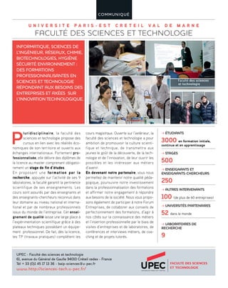U N I V E R S I T E P A R I S - E S T C R E T E I L V A L D E M A R N E
FACULTÉ DES SCIENCES ET TECHNOLOGIE
COMMUNIQUÉ
P
luridisciplinaire, la faculté des
sciences et technologie propose des
cursus en lien avec les réalités éco-
nomiques de son territoire et ouverts aux
échanges internationaux. Fortement pro-
fessionnalisée, elle délivre des diplômes de
la licence au master comprenant obligatoi-
rement un stage de fin d’études.
En proposant une formation par la
recherche, appuyée sur l’activité de ses 9
laboratoires, la faculté garantit la pertinence
scientifique de ses enseignements. Les
cours sont assurés par des enseignants et
des enseignants-chercheurs reconnus dans
leur domaine au niveau national et interna-
tional et par de nombreux professionnels
issus du monde de l’entreprise. Cet ensei-
gnement de qualité laisse une large place à
l’expérimentation scientifique grâce à des
plateaux techniques possédant un équipe-
ment professionnel. De fait, dès la licence,
les TP (travaux pratiques) complètent les
cours magistraux. Ouverte sur l’extérieur, la
faculté des sciences et technologie a pour
ambition de promouvoir la culture scienti-
fique et technique, de transmettre aux
jeunes le goût de la découverte, de la tech-
nologie et de l’innovation, de leur ouvrir les
possibles et les intéresser aux métiers
d’avenir.
En devenant notre partenaire, vous nous
permettez de maintenir notre qualité péda-
gogique, poursuivre notre investissement
dans la professionnalisation des formations
et affirmer notre engagement à répondre
aux besoins de la société. Nous vous propo-
sons également de participer à notre Forum
Entreprises, de collaborer aux conseils de
perfectionnement des formations, d’agir à
nos côtés sur la connaissance des métiers
et l’insertion professionnelle par le biais de
visites d’entreprises et de laboratoires, de
conférences et interviews métiers, de coa-
ching et de projets tutorés.
INFORMATIQUE, SCIENCES DE
L’INGÉNIEUR, RÉSEAUX, CHIMIE,
BIOTECHNOLOGIES, HYGIÈNE
SÉCURITÉ ENVIRONNEMENT :
DES FORMATIONS
PROFESSIONNALISANTES EN
SCIENCES ET TECHNOLOGIE
RÉPONDANT AUX BESOINS DES
ENTREPRISES ET AXÉES SUR
L’INNOVATION TECHNOLOGIQUE.
UPEC - Faculté des sciences et technologie
61, avenue du Général de Gaulle 94010 Créteil cedex - France
Tél + 33 (0)1 45 17 13 36 - baip-sciences@u-pec.fr
www.http://sciences-tech.u-pec.fr/
≥ ÉTUDIANTS
3000 en formation initiale,
continue et en apprentissage
≥ STAGES
500
≥ ENSEIGNANTS ET
ENSEIGNANTS-CHERCHEURS
250
≥ AUTRES INTERVENANTS
100 (de plus de 60 entreprises)
≥ UNIVERSITÉS PARTENAIRES
52 dans le monde
≥ LABORATOIRES DE
RECHERCHE
9
©UPEC/NicolasDarphin
 