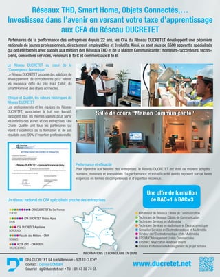 lllllllll CFA DUCRETET Ile-De-France
CLICHY
llllll CFA DUCRETET Rhône-Alpes
LYON
lll CFA DUCRETET Aquitaine
BORDEAUX
llll Faculté des Métiers - CMA
RENNES
lll ACTIF CNT - CFA ADEFA
VALENCIENNES
l Installateur de Réseaux Câblés de Communication
l Technicien de Réseaux Câblés de Communication
l Technicien Services en Multimédia
l Technicien Services en Audiovisuel et Électrodomestique
l Conseiller Services en Électrodomestique et Multimédia
l Vendeur de l’Électrodomestique et du Multimédia
l BTS MUC Management Unités Commerciales
l BTS NRC Négociation Relations Clients
l Licence Professionnelle Management de projet tertiaire
Un réseau national de CFA spécialisés proche des entreprises
www.ducretet.net
Réseaux THD, Smart Home, Objets Connectés,…
Investissez dans l’avenir en versant votre taxe d’apprentissage
aux CFA du Réseau DUCRETET
Partenaires de la performance des entreprises depuis 22 ans, les CFA du Réseau DUCRETET développent une pépinière
nationale de jeunes professionnels, directement employables et évolutifs. Ainsi, ce sont plus de 6500 apprentis spécialisés
qui ont été formés avec succès aux métiers des Réseaux THD et de la Maison Communicante : monteurs-raccordeurs, techni-
ciens, conseillers services, vendeurs B to C et commerciaux B to B.
Le Réseau DUCRETET au cœur de la
"Convergence Numérique"
Le Réseau DUCRETET propose des solutions de
développement de compétences pour relever
les nouveaux défis du Très Haut Débit, du
Smart Home et des objets connectés.
Ethique et Qualité, les valeurs historiques du
Réseau DUCRETET
Les professionnels et les équipes du Réseau
DUCRETET, association à but non lucratif,
partagent tous les mêmes valeurs pour servir
les intérêts des jeunes et des entreprises. Une
Charte Qualité unit tous les partenaires qui
visent l’excellence de la formation et de ses
résultats avec 90% d’insertion professionnelle.
Performance et efficacité
Pour répondre aux besoins des entreprises, le Réseau DUCRETET est doté de moyens adaptés :
humains, matériels et immatériels. Sa performance et son efficacité avérés reposent sur de fortes
exigences en termes de compétences et d’expertise reconnue.
Une offre de formation
de BAC+1 à BAC+3
CFA DUCRETET 84 rue Villeneuve - 92110 CLICHY
Contact : Denise GOMBER
Courriel : dg@ducretet.net • Tél : 01 47 30 74 55
Salle de cours "Maison Communicante"Salle de cours "Maison Communicante"
INFORMATIONS ET FORMULAIRE EN LIGNEFORMULAIRE
Valenciennes
Rennes
Clichy
Bordeaux
Lyon
 