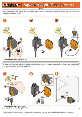 Aquauno Logica Plus                                                                      User manual
                                                       Page 3
The timer can also be connected to the Rain Sensor, using the socket provided, in which case the protective
jumper must be removed.



 1                                        2                                                                             3




                               a
                                                                                          VA                                                       VA
                                                                                             LV                                                       LV
                                                                                               OL                                                       OL
                                                                                                    A




                                                                                                        A 9
                                                                                                                                                             A




                                                                                                                                                                 A 9
                                                                                                         lc V




                                                                                                                                                                  lc V
                      ET




                                                                                                           al




                                                                                                                                                                    al
                                                                                                             in
                 RES EL




                                                                                                                                                                      in
                                                                                          BA




                                                                                                                e
                                                                                                                                                   BA




                                                                                                                                                                         e
                     NC                                                                     TT                                                       TT
                  CA                                                                           ER                                                       ER
                                                                                          RA     Y                                                 RA     Y
                                                                                             IN                                                       IN
                                                                                                  SE                                                       SE
                                                                                                    NS                                                       NS
                                                                                                        OR                                                       OR




a

                           b

 For Aquauno Logica Plus (p/n): 8411


At the end of the warm season and before the first winter frosts, disconnect the timer from the tap and store it indo-
ors, bearing in mind to remove the battery.



 1                                        2                                                                             3
                  OFF!
                 a                                                                                                  b


    c
                                                                       VA
                                                                          LV
                                                                            OL
                                                                                 A

                                                                       BA
                                                                         TT
                                                                            ER
                                                                       RA     Y
                                                                          IN
                                                                               SE
                                                                                 NS
                                                                                     OR




    b
                                                   a
                                                                                                                                           START
                                                                                                                                 RESET
                                                                                                                                  CANCEL




                                                             9
                                                           Alc V
                                                              ali
                                                                                                                                           STOP




                                                                  ne




 For Aquauno Logica (p/n): 8444
 For Aquauno Logica Plus (p/n): 8411

For more information and further details, please consult the instruction manual supplied with the product.
 