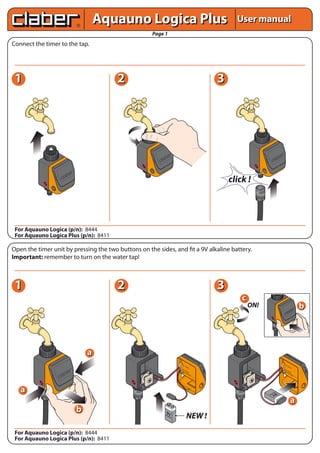 User manualUser manual
Page 1
Connect the timer to the tap.
Open the timer unit by pressing the two buttons on the sides, and fit a 9V alkaline battery.
Important: remember to turn on the water tap!
For Aquauno Logica (p/n): 8444
For Aquauno Logica Plus (p/n): 8411
For Aquauno Logica (p/n): 8444
For Aquauno Logica Plus (p/n): 8411
Aquauno Logica PlusAquauno Logica Plus
9VAlcaline
START
STOP
RESET
CA
NC
EL
11 22 33
11 22 33
aa
START
STOP
RESET
CA
NC
EL
START
STOP
RESET
CA
NC
EL
START
STOP
RESET
CA
NC
EL
click !
ON!
aa
bb
bb
cc
VALV
OLA
BATTERYRAIN
SENSOR
START
STOP
RESET
CAN
CEL
NEW !
aa
VALV
OLA
BATTERYRAIN
SENSOR
9V
Alcaline
 