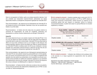 Lopinavir / Ritonavir (LPV/r) | KaletraMD
103
Selon la monographie du Kaletra, après une analyse exposition-réponse, il est
peu probable que l’association lopinavir/ritonavir administrée aux doses
approuvées entraîne un allongement cliniquement significatif de l’intervalle QTcF.
Post commercialisation : des rapports de cas d’allongement de l’intervalle QT et
de torsades de pointe ont été signalés. Cependant, aucun lien de causalité avec
Kaletra n’a pu être établi.
Recommandations : le Kaletra doit être évité chez les patients atteints du
syndrome de l’augmentation de l’onde QT congénital, présentant une
hypokaliémie ou prenant d’autres médicaments qui allongent l’intervalle QT.
Onde PR
On a aussi observé le 3e jour une variation moyenne de l’intervalle PR de 11,6 à
31,2 ms, par rapport aux valeurs de départ, chez les sujets ayant reçu Kaletra en
comprimés dans le cadre de la même étude. L’intervalle PR le plus élevé était de
286 ms et aucun bloc cardiaque du 2e ou du 3e degré n’a été observé. Une
analyse exposition-réponse a permis de prédire que l’effet du Lopinavir/Ritonavir
sur l’intervalle PR atteint un plateau autour de 20 ms; par conséquent, il est peu
probable que l’association lopinavir/ritonavir à 400/100 mg deux fois par jour
entraîne un allongement cliniquement significatif de l’intervalle PR.
Post commercialisation, des rapports de cas d’allongement asymptomatique de
l’intervalle PR chez des patients recevant le Lopinavir/Ritonavir ont été signalés.
Des cas de bloc auriculoventriculaire du 2e ou du 3e degré ont également été
signalés chez des patients qui présentaient une cardiopathie structurale sous-
jacente et des anomalies du système de conduction cardiaque ou qui recevaient
des médicaments reconnus pour allonger l’intervalle PR (comme les bloqueurs
des canaux calciques, les bêtabloquants, la digoxine et l’atazanavir).
Recommandation : le Kaletra doit être utilisé avec prudence chez ces patients,
surtout lorsqu’ils prennent des médicaments métabolisés par la CYP3A et avec
une effet sur l’électrocardiogramme.
EFFETS DERMATOLOGIQUES : éruptions cutanées avec ou sans prurit. (0-2 %).
En présence d’une éruption cutanée avec fièvre (≥ 37,7oC ou 102oF), lésions au
niveau des muqueuses (conjonctivites, ulcères buccaux ou vaginaux ou de
symptômes graves tels que cloques ou ampoules, enflure ou douleurs
musculaires/articulaires, le patient doit cesser le Lopinavir/Ritonavir et consulter
rapidement un médecin.
EFFETS HÉMATOLOGIQUES : l’utilisation des inhibiteurs de la protéase virale
a été associée à un risque augmenté de saignements chez les patients
hémophiles.
Signalement des effets indésirables à Santé Canada
Téléphone : 1 866 234-2345 | Télécopieur : 1 866 678-6789
Courrier électronique : cadrmp@hc-sc.qc.ca
Effets Indésirables
Étude CASTLE : KaletraMD vs Atazanavir/r
Patients n'ayant jamais reçu d'antirétroviraux
Effets dermatologiques (Grades 2-4)
KaletraMD BID Atazanavir/r
Éruption cutanée 2 % 3 %
Étude ARTEMIS (48 et 96 semaines) : KaletraMD vs Darunavir/r DIE
Patients n’ayant jamais reçu d’antirétroviraux
Effets dermatologiques (Grades 2-4)
KaletraMD Darunavir/r
Éruption cutanée 1 % 3 %
 