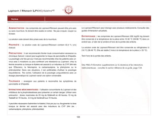 Lopinavir / Ritonavir (LPV/r) | KaletraMD
105
ADMINISTRATION : les comprimés de Lopinavir/Ritonavir peuvent être pris avec
ou sans nourriture. Ils doivent être avalés en entier. Ne pas croquer, couper ou
écraser.
La solution orale doivent être prises avec de la nourriture.
PROPRIÉTÉ : la solution orale de Lopinavir/Ritonavir contient 42,4 % (v/v)
d'alcool.
PRÉCAUTIONS : il est recommandé d'éviter toute consommation excessive ou
chronique d'alcool. L'alcool peut augmenter le risque de pancréatite et d'hépatite.
La posologie une fois par jour n'est pas recommandée chez les patients avec un
virus avec 3 mutations ou plus conférant une résistance au Lopinavir, chez la
femme enceinte ou lorsque le Kaletra est associé à un inducteur du CYP 3A4 tels
que l'Éfavirenz, la Névirapine, la carbamazépine, la phénytoine ou le
phénobarbital. Dans ces situations, il est préférables d'utiliser la posologie
biquotidienne. Par contre, l'utilisation de la posologie uniquotidienne avec un
dosage plasmatique du Lopinavir serait une option convenable.
TOLÉRANCE : enseigner aux patients à reconnaître les symptômes de
pancréatite et d'hépatite.
INTERACTIONS MÉDICAMENTEUSES : l’utilisation concomitante du Lopinavir et des
inhibiteurs de la phophodiestérase peut présenter un certain danger. Utiliser avec
précaution : doses maximales de 25 mg de Sildénafil en 48 heures, 10 mg de
Tadalafil en 72 heures, 2,5 mg de Vardénafil aux 72 heures.
Il peut-être nécessaire d'adminitrer le Kaletra 2 fois par jour ou d'augmenter la dose
lorsque ce dernier est associé avec des inducteurs du CYP 3A4 (ex. :
carbamazépine, phénytoine, phénobarbital).
Le Lopinavir/Ritonavir peut interagir avec plusieurs médicaments. Consulter des
guides d’interaction actualisés.
ENTREPOSAGE : les comprimés de Lopinavir/Ritonavir 200 mg/50 mg doivent
être conservés à la température de la pièce entre 15-30 °C (59-86 °F) dans un
endroit sec, à l'abri de la lumière et hors de la portée des enfants.
La solution orale de Lopinavir/Ritonavir doit être conservée au réfrigérateur à
2-8 °C (36-46 °F). Elle est stable 2 mois à la température de la pièce ( 25 °C).
Tenir hors de la portée des enfants.
Sites Web d’information supplémentaire sur la résistance et les interactions
médicamenteuses : consultez la section référence de ce guide, page 134.
Notes
 
