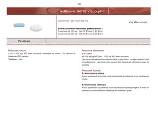 VIIV HEALTHCARE
Nelfinavir (NFV) ViraceptMD
106
Posologie
POSOLOGIE ADULTE
2 co à 625 mg BID avec nourriture contenant au moins 125 calories et
idéalement 500 calories
Total/jour : 4 co
POSOLOGIE PÉDIATRIQUE
2 à 13 ans
45 à 55 mg/kg BID (max : 1250 mg BID) avec nourriture.
Les comprimés peuvent être dissous dans un peu d’eau. Lorsque dissous, boire
immédiatement. Les comprimés peuvent être écrasés et administrés avec du
pouding.
POSOLOGIE AJUSTÉE
A. INSUFFISANCE RÉNALE
Aucun ajustement de la dose n’est recommandé en présence d’une insuffisance
rénale.
B. INSUFFISANCE HÉPATIQUE
Aucun ajustement en présence d'une insuffisance hépatique légère. À éviter en
présence d'une insuffisance hépatique de modérée à grave.
Comprimés : 250 mg et 625 mg
Coût excluant les honoraires professionnels :
Comprimés de 250 mg : 546,00 $/mois (1,82 $/co)
Comprimés de 625 mg : 546,00 $/mois (4,55 $/co)
 