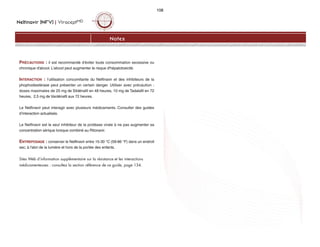 Nelfinavir (NFV) | ViraceptMD
108
Notes
PRÉCAUTIONS : il est recommandé d'éviter toute consommation excessive ou
chronique d'alcool. L'alcool peut augmenter le risque d'hépatotoxicité.
INTERACTION : l’utilisation concomitante du Nelfinavir et des inhibiteurs de la
phophodiestérase peut présenter un certain danger. Utiliser avec précaution :
doses maximales de 25 mg de Sildénafil en 48 heures, 10 mg de Tadalafil en 72
heures, 2,5 mg de Vardénafil aux 72 heures.
Le Nelfinavir peut interagir avec plusieurs médicaments. Consulter des guides
d’interaction actualisés.
Le Nelfinavir est le seul inhibiteur de la protéase virale à ne pas augmenter sa
concentration sérique lorsque combiné au Ritonavir.
ENTREPOSAGE : conserver le Nelfinavir entre 15-30 °C (59-86 °F) dans un endroit
sec, à l'abri de la lumière et hors de la portée des enfants.
Sites Web d’information supplémentaire sur la résistance et les interactions
médicamenteuses : consultez la section référence de ce guide, page 134.
 