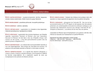 Ritonavir (RTV) | NorvirMD
112
Effets indésirables
EFFETS GASTRO-INTESTINAUX : nausées/vomissements, diarrhée, dysgueusie,
anorexie, douleurs abdominales, irritation locale de la gorge, flatulences.
EFFETS NEUROLOGIQUES : paresthésie péribuccale, neuropathie périphérique.
EFFETS GÉNÉRAUX : asthénie, céphalées.
EFFETS MÉTABOLIQUES : augmentation du cholestérol et des triglycérides.
Ostéonécrose/ostéoporose, hyperglycémie et diabète.
EFFETS HÉPATIQUES : augmentation des enzymes hépatiques, cas d'hépatite
rapportés. L’association Tipranavir et Ritonavir ainsi que l’association
Darunavir et Ritonavir ont été liées à des cas d’hépatite clinique, dont
certains ont été mortels. Il faut être particulièrement prudent chez les
patients porteurs d’hépatite B ou C.
EFFETS PANCRÉATIQUES : on a observé des cas de pancréatite2 associés ou
non à de l’hypertriglycéride. Dans certains cas, des décès sont survenus. En
présence d’une pancréatite associée au Ritonavir, on doit cesser ce dernier.
EFFETS DERMATOLOGIQUES : on a signalé des réactions allergiques, y
compris urticaire, éruptions cutanées bénignes, bronchospasme et oedème
de Quincke (ongio-oedème). On a également signalé de rares cas
d’anaphylaxie et de syndrome de Stevens-Johnson.
EFFETS HÉMATOLOGIQUE : l’utilisation des inhibiteurs de la protéase virale a été
associée à un risque augmenté de saignement chez les patients hémophiles.
EFFETS CARDIAQUES : allongement de l'intervalle PR. Des cas de bloc
auriculoventriculaire du 2e et 3e degrés ont été signalés chez des patients
présentant une cardiomyopathie structurale de conduction cardiaque ou qui
recevaient des médicaments reconnus pour allonger l’intervalle PR (ex. :
Vérapamil et Atazanavir). La prudence est de mise chez ces patients.
L’association du Ritonavir avec le Fosamprénavir ou le Lopinavir a été liée à des
infarctus du myocarde (voir Fosamprénavir et Lopinavir/Ritonavir).
Signalement des effets indésirables à Santé Canada
Téléphone : 1 866 234-2345 | Télécopieur : 1 866 678-6789
Courrier électronique : cadrmp@hc-sc.qc.ca
 