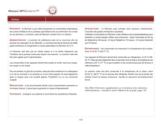 Ritonavir (RTV) | NorvirMD
Notes
113
PROPRIÉTÉ : le Ritonavir a pour effet d'augmenter la concentration plasmatique
des autres inhibiteurs de la protéase (permettant ainsi une diminution de la dose
de ces derniers). La solution orale de Ritonavir contient 43% v/v d'alcool.
ADMINISTRATION : à prendre de préférence avec de la nourriture afin de
favoriser son absorption et son efficacité. La nourriture permet de diminuer les effets
gastro-intestinaux et d’augmenter le niveau plasmatique du Ritonavir de 15 %.
Le Ritonavir doit être pris en même temps et à la même fréquence que
l’inhibiteur de la protase virale avec lequel il est associé. La solution orale doit
être bien agitée avant l’administration.
Les comprimées et les capsules doivent être avalés en entier, sans les croquer,
les couper ou les broyer.
Pour les enfants, le goût de la solution orale peut être amélioré en la mélangeant
à un lait au chocolat, à un pouding ou à une crème glacée. On peut également
geler la langue avec une sucette glacée (PopSicle) ou un jus concentré
congelé.
PRÉCAUTIONS : il est recommandé d'éviter toute consommation excessive ou
chronique d'alcool. L'alcool peut augmenter le risque d'hépatotoxicité.
TOLÉRANCE : enseigner aux patients à reconnaître les symptômes d'hépatite.
INTERACTIONS : le Ritonavir peut interagir avec plusieurs médicaments.
Consulter des guides d’interaction actualisés.
L’utilisation concomitante du Ritonavir et des inhibiteurs de la phophodiestérase peut
présenter un certain danger. Utiliser avec précaution : doses maximales de 25 mg
de Sildénafil en 48 heures, 10 mg de Tadalafil en 72 heures, 2,5 mg de Vardénafil
aux 72 heures.
ENTREPOSAGE : les comprimés se conservent à la température de la pièce,
entre 15 et 25 °C (59-77 °F).
Les capsules de Ritonavir doivent être conservées au réfrigérateur, à 2-8 °C (36-
46 °F). Elles peuvent également être conservées hors du frigo si la température est
inférieure à 25° C (77 °F) et que le patient ne les conserve pas plus de 30 jours à
cette température.
La solution orale doit être conservée à la température de la pièce, entre
20-25 °C, (68-77 °F) et ne doit pas être réfrigérée. Garder hors de la portée des
enfants. Craint la chaleur excessive. Garder le capuchon hermétiquement
fermé.
Sites Web d’information supplémentaire sur la résistance et les interactions
médicamenteuses : consultez la section référence de ce guide, page 134.
 