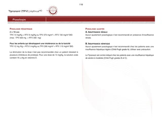 Tipranavir (TPV) | AptivusMD
118
Posologie
POSOLOGIE PÉDIATRIQUE
2 À 18 ANS
TPV 14 mg/Kg + RTV 6 mg/Kg ou TPV 375 mg/m² + RTV 150 mg/m² BID
(max : TPV 500 mg + RTV 200 mg)
Pour les enfants qui développent une intolérance ou de la toxicité
TPV 12 mg /Kg + RTV 5 mg/Kg ou TPV 290 mg/m² + RTV 115 mg/m² BID.
La diminution de la dose n’est pas recommandée chez un patient résistant à
plusieurs inhibiteurs de protéase. Pour une dose de 14 mg/kg, la solution orale
contient 16 u.i/kg en vitamine E.
POSOLOGIE AJUSTÉE
A. INSUFFISANCE RÉNALE
Aucun ajustement posologique n’est recommandé en présence d’insuffisance
rénale.
B. INSUFFISANCE HÉPATIQUE
Aucun ajustement posologique n’est recommandé chez les patients avec une
insuffisance hépatique légère (Child Pugh grade A). Utiliser avec précaution.
Le Tipranavir est contre-indiqué chez les patients avec une insuffisance hépatique
de sévère à modérée (Child Pugh grades B et C).
 