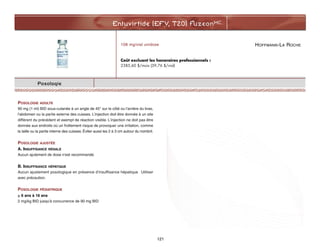 HOFFMANN-LA ROCHE
Enfuvirtide (EFV, T20) FuzeonMC
121
Posologie
POSOLOGIE ADULTE
90 mg (1 ml) BID sous-cutanée à un angle de 45° sur le côté ou l'arrière du bras,
l'abdomen ou la partie externe des cuisses. L'injection doit être donnée à un site
différent du précédent et exempt de réaction visible. L'injection ne doit pas être
donnée aux endroits où un frottement risque de provoquer une irritation, comme
la taille ou la partie interne des cuisses. Éviter aussi les 2 à 3 cm autour du nombril.
POSOLOGIE AJUSTÉE
A. INSUFFISANCE RÉNALE
Aucun ajutement de dose n'est recommandé.
B. INSUFFISANCE HÉPATIQUE
Aucun ajustement posologique en présence d’insuffisance hépatique. Utiliser
avec précaution.
POSOLOGIE PÉDIATRIQUE
 6 ans à 16 ans
2 mg/kg BID jusqu'à concurrence de 90 mg BID
108 mg/vial unidose
Coût excluant les honoraires professionnels :
2385,60 $/mois (39,76 $/vial)
 